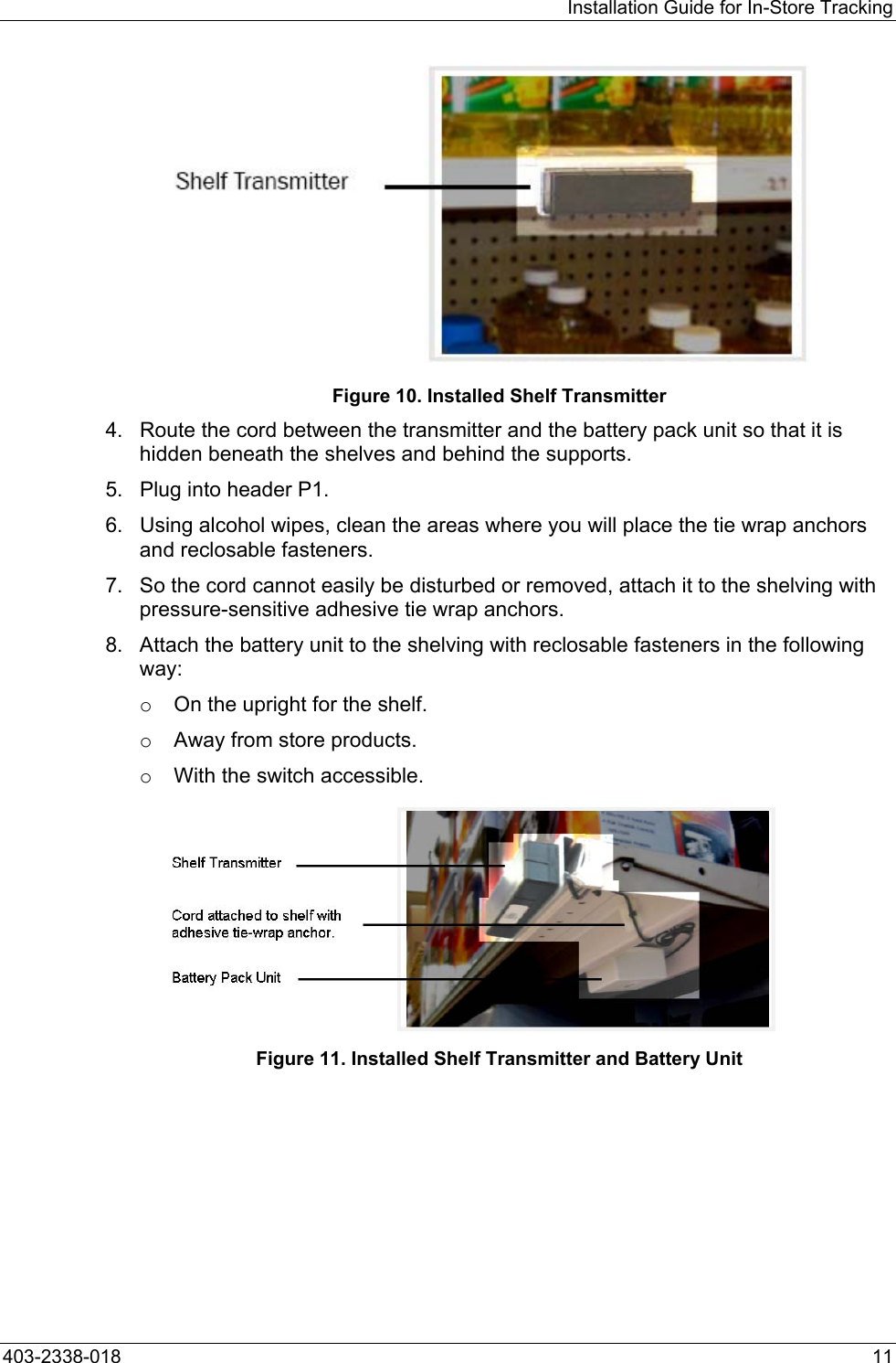 Installation Guide for In-Store Tracking  Figure 10. Installed Shelf Transmitter 4.  Route the cord between the transmitter and the battery pack unit so that it is hidden beneath the shelves and behind the supports. 5.  Plug into header P1. 6.  Using alcohol wipes, clean the areas where you will place the tie wrap anchors and reclosable fasteners. 7.  So the cord cannot easily be disturbed or removed, attach it to the shelving with pressure-sensitive adhesive tie wrap anchors. 8.  Attach the battery unit to the shelving with reclosable fasteners in the following way: o  On the upright for the shelf. o  Away from store products. o  With the switch accessible. Figure 11. Installed Shelf Transmitter and Battery Unit 403-2338-018  11 
