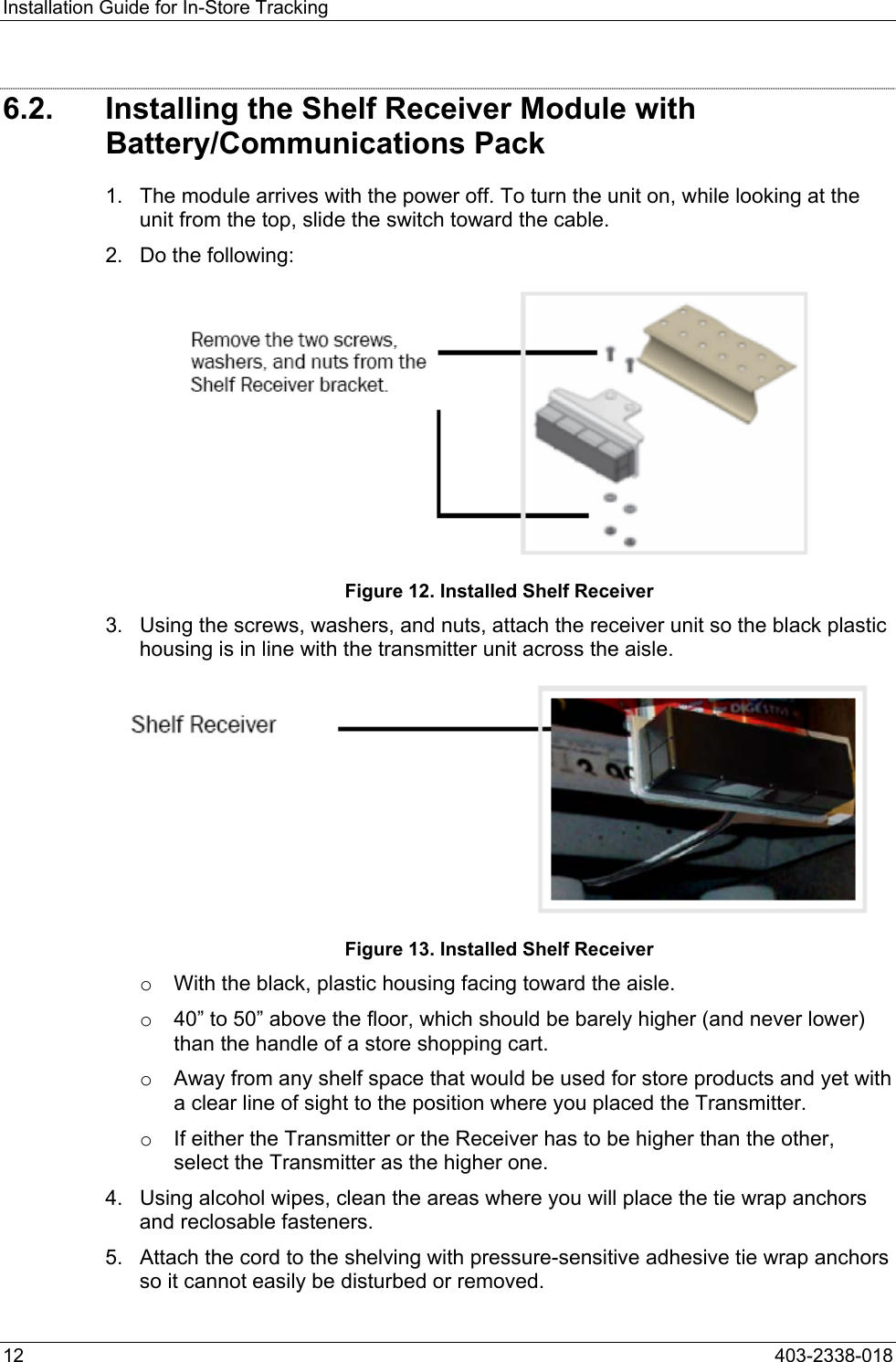 Installation Guide for In-Store Tracking 6.2.  Installing the Shelf Receiver Module with Battery/Communications Pack 1.  The module arrives with the power off. To turn the unit on, while looking at the unit from the top, slide the switch toward the cable. 2.  Do the following:  Figure 12. Installed Shelf Receiver 3.  Using the screws, washers, and nuts, attach the receiver unit so the black plastic housing is in line with the transmitter unit across the aisle.  Figure 13. Installed Shelf Receiver o  With the black, plastic housing facing toward the aisle. o  40&rdquo; to 50&rdquo; above the floor, which should be barely higher (and never lower) than the handle of a store shopping cart. o  Away from any shelf space that would be used for store products and yet with a clear line of sight to the position where you placed the Transmitter.  o  If either the Transmitter or the Receiver has to be higher than the other, select the Transmitter as the higher one. 4.  Using alcohol wipes, clean the areas where you will place the tie wrap anchors and reclosable fasteners. 5.  Attach the cord to the shelving with pressure-sensitive adhesive tie wrap anchors so it cannot easily be disturbed or removed. 12  403-2338-018 