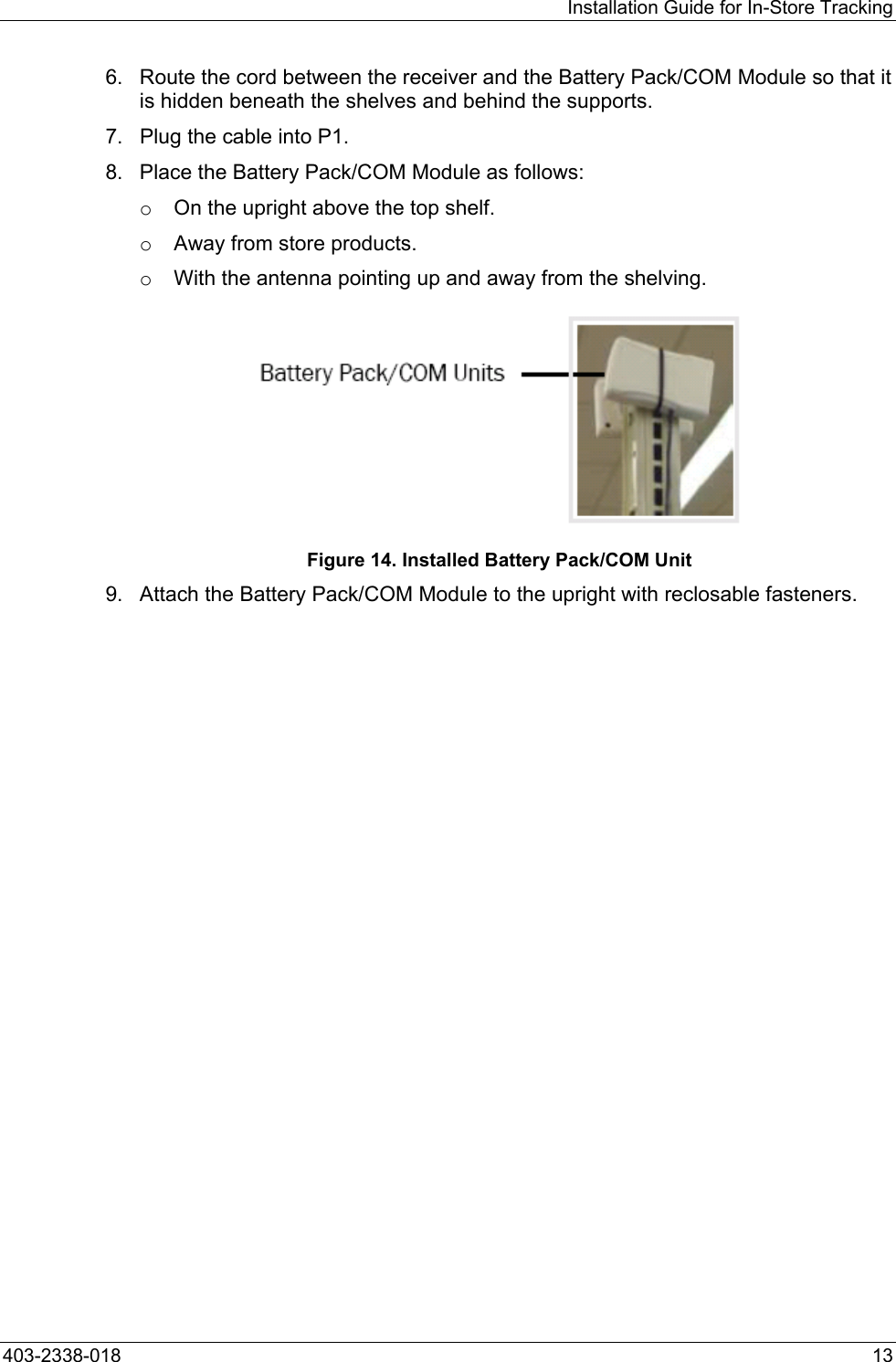 Installation Guide for In-Store Tracking 6.  Route the cord between the receiver and the Battery Pack/COM Module so that it is hidden beneath the shelves and behind the supports. 7.  Plug the cable into P1. 8.  Place the Battery Pack/COM Module as follows: o  On the upright above the top shelf. o  Away from store products. o  With the antenna pointing up and away from the shelving.  Figure 14. Installed Battery Pack/COM Unit 9.  Attach the Battery Pack/COM Module to the upright with reclosable fasteners. 403-2338-018  13 