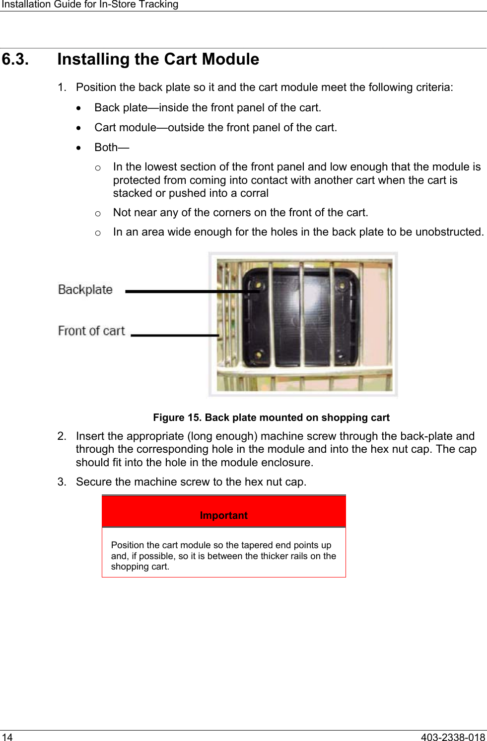 Installation Guide for In-Store Tracking 6.3.  Installing the Cart Module 1.  Position the back plate so it and the cart module meet the following criteria: &bull;  Back plate&mdash;inside the front panel of the cart. &bull;  Cart module&mdash;outside the front panel of the cart. &bull;  Both&mdash; o  In the lowest section of the front panel and low enough that the module is protected from coming into contact with another cart when the cart is stacked or pushed into a corral o  Not near any of the corners on the front of the cart. o  In an area wide enough for the holes in the back plate to be unobstructed.  Figure 15. Back plate mounted on shopping cart 2.  Insert the appropriate (long enough) machine screw through the back-plate and through the corresponding hole in the module and into the hex nut cap. The cap should fit into the hole in the module enclosure.  3.  Secure the machine screw to the hex nut cap. Important Position the cart module so the tapered end points up and, if possible, so it is between the thicker rails on the shopping cart.  14  403-2338-018 