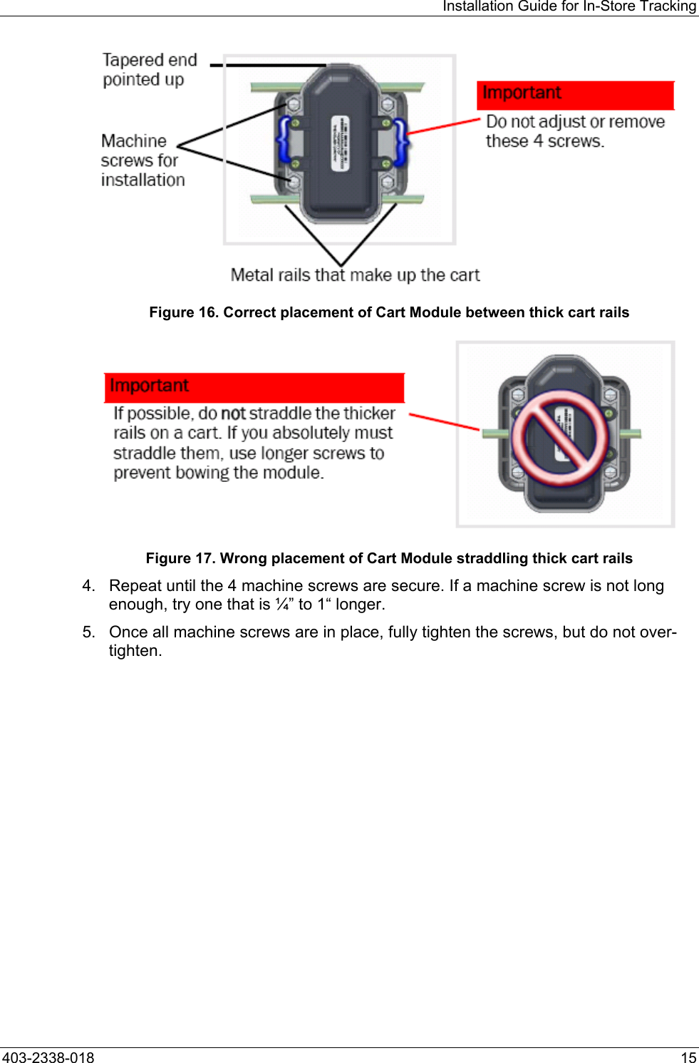 Installation Guide for In-Store Tracking  Figure 16. Correct placement of Cart Module between thick cart rails  Figure 17. Wrong placement of Cart Module straddling thick cart rails 4.  Repeat until the 4 machine screws are secure. If a machine screw is not long enough, try one that is &frac14;&rdquo; to 1&ldquo; longer.  5.  Once all machine screws are in place, fully tighten the screws, but do not over-tighten. 403-2338-018  15 