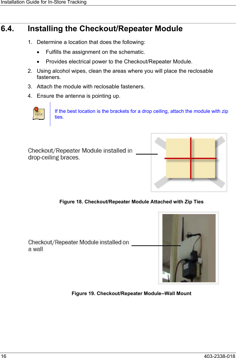 Installation Guide for In-Store Tracking 6.4.  Installing the Checkout/Repeater Module 1.  Determine a location that does the following: &bull;  Fulfills the assignment on the schematic. &bull;  Provides electrical power to the Checkout/Repeater Module. 2.  Using alcohol wipes, clean the areas where you will place the reclosable fasteners. 3.  Attach the module with reclosable fasteners. 4.  Ensure the antenna is pointing up.  If the best location is the brackets for a drop ceiling, attach the module with zip ties.  Figure 18. Checkout/Repeater Module Attached with Zip Ties  Figure 19. Checkout/Repeater Module--Wall Mount 16  403-2338-018 