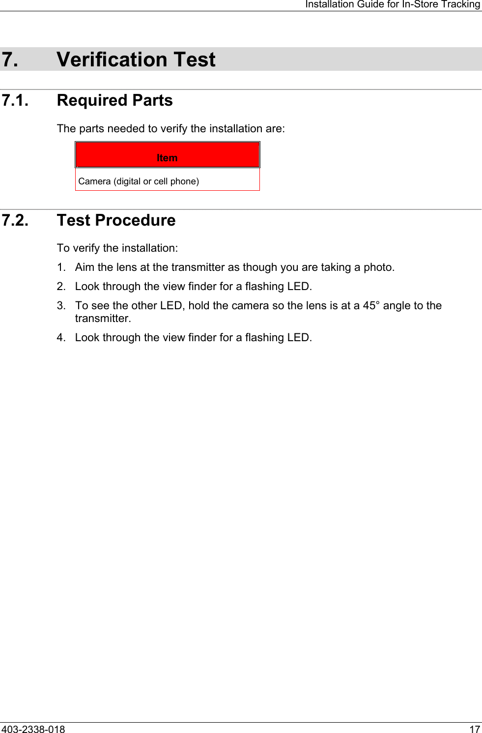 Installation Guide for In-Store Tracking 7. Verification Test 7.1. Required Parts The parts needed to verify the installation are: Item Camera (digital or cell phone) 7.2. Test Procedure To verify the installation: 1.  Aim the lens at the transmitter as though you are taking a photo. 2.  Look through the view finder for a flashing LED. 3.  To see the other LED, hold the camera so the lens is at a 45&deg; angle to the transmitter. 4.  Look through the view finder for a flashing LED. 403-2338-018  17 