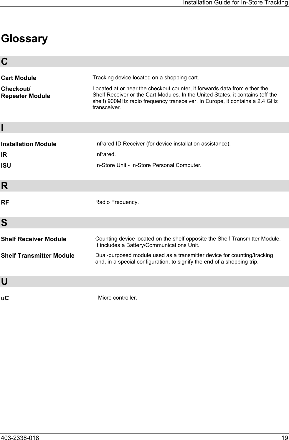 Installation Guide for In-Store Tracking Glossary C Cart Module  Tracking device located on a shopping cart. Checkout/ Repeater Module Located at or near the checkout counter, it forwards data from either the Shelf Receiver or the Cart Modules. In the United States, it contains (off-the-shelf) 900MHz radio frequency transceiver. In Europe, it contains a 2.4 GHz transceiver. I Installation Module  Infrared ID Receiver (for device installation assistance). IR  Infrared. ISU  In-Store Unit - In-Store Personal Computer. R RF  Radio Frequency. S Shelf Receiver Module  Counting device located on the shelf opposite the Shelf Transmitter Module. It includes a Battery/Communications Unit. Shelf Transmitter Module  Dual-purposed module used as a transmitter device for counting/tracking and, in a special configuration, to signify the end of a shopping trip. U uC  Micro controller.  403-2338-018  19 