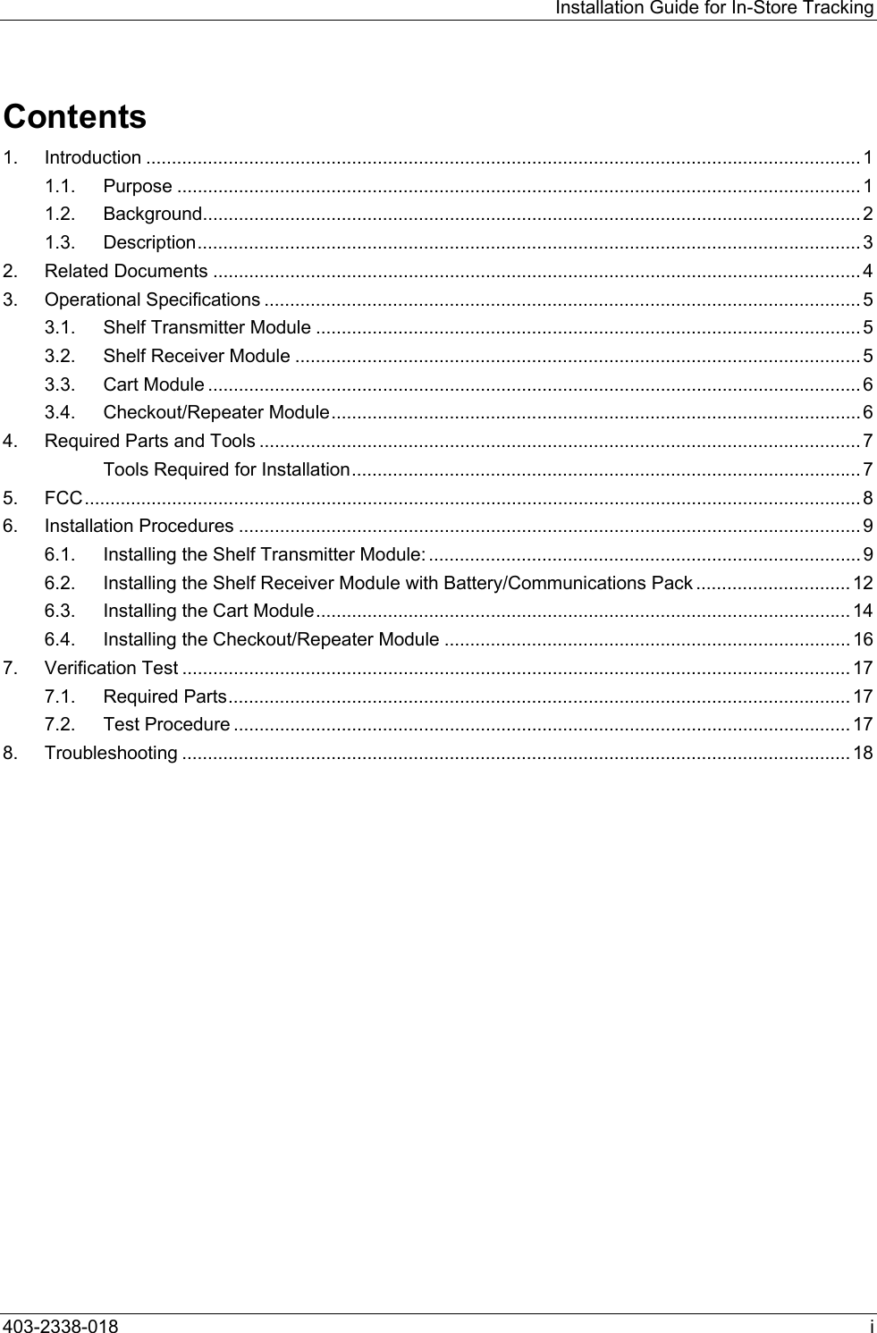 Installation Guide for In-Store Tracking Contents 1. Introduction ........................................................................................................................................... 1 1.1. Purpose ..................................................................................................................................... 1 1.2. Background................................................................................................................................ 2 1.3. Description................................................................................................................................. 3 2. Related Documents .............................................................................................................................. 4 3. Operational Specifications .................................................................................................................... 5 3.1. Shelf Transmitter Module .......................................................................................................... 5 3.2. Shelf Receiver Module .............................................................................................................. 5 3.3. Cart Module ............................................................................................................................... 6 3.4. Checkout/Repeater Module.......................................................................................................6 4. Required Parts and Tools ..................................................................................................................... 7 Tools Required for Installation................................................................................................... 7 5. FCC....................................................................................................................................................... 8 6. Installation Procedures ......................................................................................................................... 9 6.1. Installing the Shelf Transmitter Module: .................................................................................... 9 6.2. Installing the Shelf Receiver Module with Battery/Communications Pack ..............................12 6.3. Installing the Cart Module........................................................................................................ 14 6.4. Installing the Checkout/Repeater Module ............................................................................... 16 7. Verification Test .................................................................................................................................. 17 7.1. Required Parts......................................................................................................................... 17 7.2. Test Procedure ........................................................................................................................ 17 8. Troubleshooting .................................................................................................................................. 18  403-2338-018  i 