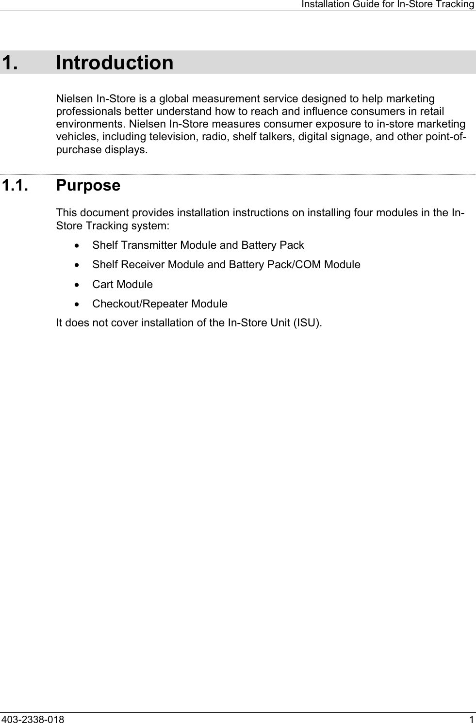 Installation Guide for In-Store Tracking 1. Introduction Nielsen In-Store is a global measurement service designed to help marketing professionals better understand how to reach and influence consumers in retail environments. Nielsen In-Store measures consumer exposure to in-store marketing vehicles, including television, radio, shelf talkers, digital signage, and other point-of-purchase displays. 1.1. Purpose This document provides installation instructions on installing four modules in the In-Store Tracking system:  &bull;  Shelf Transmitter Module and Battery Pack &bull;  Shelf Receiver Module and Battery Pack/COM Module &bull;  Cart Module &bull;  Checkout/Repeater Module It does not cover installation of the In-Store Unit (ISU). 403-2338-018  1 