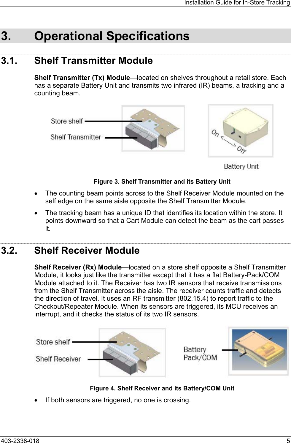 Installation Guide for In-Store Tracking 3. Operational Specifications 3.1.  Shelf Transmitter Module Shelf Transmitter (Tx) Module&mdash;located on shelves throughout a retail store. Each has a separate Battery Unit and transmits two infrared (IR) beams, a tracking and a counting beam.  Figure 3. Shelf Transmitter and its Battery Unit &bull;  The counting beam points across to the Shelf Receiver Module mounted on the self edge on the same aisle opposite the Shelf Transmitter Module.  &bull;  The tracking beam has a unique ID that identifies its location within the store. It points downward so that a Cart Module can detect the beam as the cart passes it. 3.2.  Shelf Receiver Module Shelf Receiver (Rx) Module&mdash;located on a store shelf opposite a Shelf Transmitter Module, it looks just like the transmitter except that it has a flat Battery-Pack/COM Module attached to it. The Receiver has two IR sensors that receive transmissions from the Shelf Transmitter across the aisle. The receiver counts traffic and detects the direction of travel. It uses an RF transmitter (802.15.4) to report traffic to the Checkout/Repeater Module. When its sensors are triggered, its MCU receives an interrupt, and it checks the status of its two IR sensors.   Figure 4. Shelf Receiver and its Battery/COM Unit &bull;  If both sensors are triggered, no one is crossing. 403-2338-018  5 