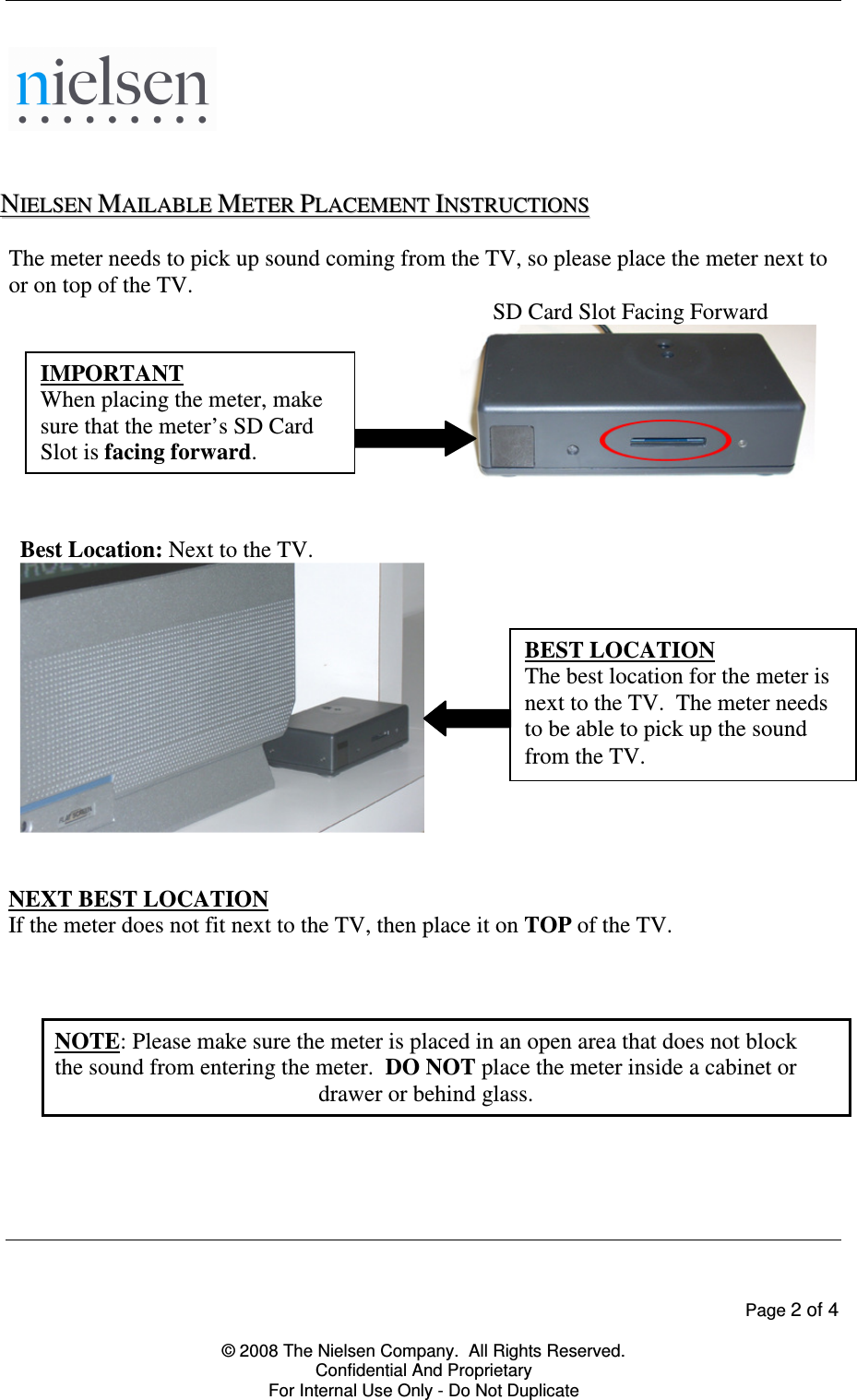    Page 2 of 4  &copy; 2008 The Nielsen Company.  All Rights Reserved. Confidential And Proprietary For Internal Use Only - Do Not Duplicate      NNIIEELLSSEENN  MMAAIILLAABBLLEE  MMEETTEERR  PPLLAACCEEMMEENNTT  IINNSSTTRRUUCCTTIIOONNSS  The meter needs to pick up sound coming from the TV, so please place the meter next to or on top of the TV.  SD Card Slot Facing Forward       Best Location: Next to the TV.      NEXT BEST LOCATION If the meter does not fit next to the TV, then place it on TOP of the TV.    NOTE: Please make sure the meter is placed in an open area that does not block the sound from entering the meter.  DO NOT place the meter inside a cabinet or drawer or behind glass.    BEST LOCATION The best location for the meter is next to the TV.  The meter needs to be able to pick up the sound from the TV. IMPORTANT When placing the meter, make sure that the meter&rsquo;s SD Card Slot is facing forward. 