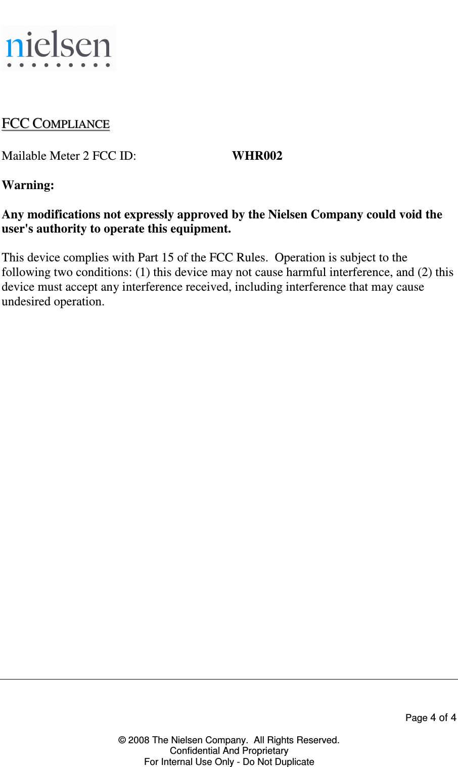    Page 4 of 4  &copy; 2008 The Nielsen Company.  All Rights Reserved. Confidential And Proprietary For Internal Use Only - Do Not Duplicate     FFCCCC  CCOOMMPPLLIIAANNCCEE    Mailable Meter 2 FCC ID:  FCC0003729381WHR002  Warning:  Any modifications not expressly approved by the Nielsen Company could void the user's authority to operate this equipment.  This device complies with Part 15 of the FCC Rules.  Operation is subject to the following two conditions: (1) this device may not cause harmful interference, and (2) this device must accept any interference received, including interference that may cause undesired operation.  