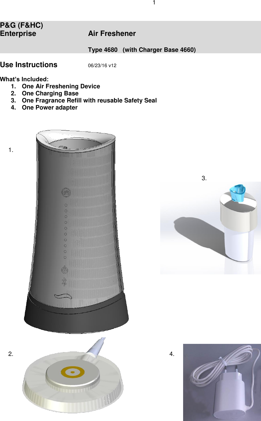 1  P&amp;G (F&amp;HC) Enterprise      Air Freshener          Type 4680   (with Charger Base 4660)  Use Instructions    06/23/16 v12  What’s Included:  1.  One Air Freshening Device 2.  One Charging Base 3.  One Fragrance Refill with reusable Safety Seal 4.  One Power adapter           1.                              3.                   2.               4.