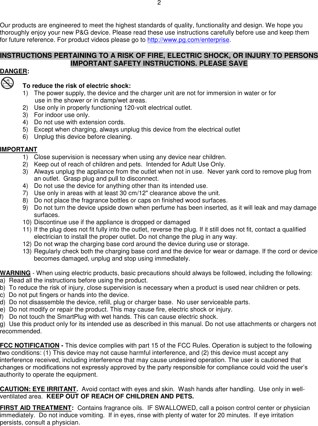 2  Our products are engineered to meet the highest standards of quality, functionality and design. We hope you thoroughly enjoy your new P&amp;G device. Please read these use instructions carefully before use and keep them for future reference. For product videos please go to http://www.pg.com/enterprise.   INSTRUCTIONS PERTAINING TO A RISK OF FIRE, ELECTRIC SHOCK, OR INJURY TO PERSONS IMPORTANT SAFETY INSTRUCTIONS. PLEASE SAVE DANGER:    To reduce the risk of electric shock:  1)  The power supply, the device and the charger unit are not for immersion in water or for        use in the shower or in damp/wet areas. 2)  Use only in properly functioning 120-volt electrical outlet.  3)  For indoor use only.  4)  Do not use with extension cords. 5)  Except when charging, always unplug this device from the electrical outlet 6)  Unplug this device before cleaning.  IMPORTANT 1)  Close supervision is necessary when using any device near children. 2)  Keep out of reach of children and pets.  Intended for Adult Use Only. 3)  Always unplug the appliance from the outlet when not in use.  Never yank cord to remove plug from an outlet.  Grasp plug and pull to disconnect. 4)  Do not use the device for anything other than its intended use.  7)  Use only in areas with at least 30 cm/12&quot; clearance above the unit. 8)  Do not place the fragrance bottles or caps on finished wood surfaces. 9)  Do not turn the device upside down when perfume has been inserted, as it will leak and may damage surfaces.  10) Discontinue use if the appliance is dropped or damaged 11) If the plug does not fit fully into the outlet, reverse the plug. If it still does not fit, contact a qualified electrician to install the proper outlet. Do not change the plug in any way. 12) Do not wrap the charging base cord around the device during use or storage.  13) Regularly check both the charging base cord and the device for wear or damage. If the cord or device becomes damaged, unplug and stop using immediately.     WARNING - When using electric products, basic precautions should always be followed, including the following: a)  Read all the instructions before using the product. b)  To reduce the risk of injury, close supervision is necessary when a product is used near children or pets. c)  Do not put fingers or hands into the device. d)  Do not disassemble the device, refill, plug or charger base.  No user serviceable parts. e)  Do not modify or repair the product. This may cause fire, electric shock or injury. f)   Do not touch the SmartPlug with wet hands. This can cause electric shock. g)  Use this product only for its intended use as described in this manual. Do not use attachments or chargers not recommended.  FCC NOTIFICATION - This device complies with part 15 of the FCC Rules. Operation is subject to the following two conditions: (1) This device may not cause harmful interference, and (2) this device must accept any interference received, including interference that may cause undesired operation. The user is cautioned that changes or modifications not expressly approved by the party responsible for compliance could void the user’s authority to operate the equipment.  CAUTION: EYE IRRITANT.  Avoid contact with eyes and skin.  Wash hands after handling.  Use only in well-ventilated area.  KEEP OUT OF REACH OF CHILDREN AND PETS.     FIRST AID TREATMENT:  Contains fragrance oils.  IF SWALLOWED, call a poison control center or physician immediately.  Do not induce vomiting.  If in eyes, rinse with plenty of water for 20 minutes.  If eye irritation persists, consult a physician. 