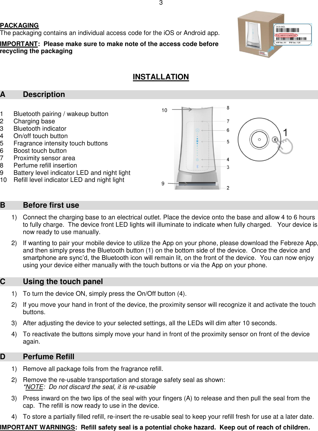 3  PACKAGING The packaging contains an individual access code for the iOS or Android app.  IMPORTANT:  Please make sure to make note of the access code before recycling the packaging   INSTALLATION  A  Description  1  Bluetooth pairing / wakeup button 2  Charging base 3  Bluetooth indicator 4  On/off touch button 5  Fragrance intensity touch buttons 6   Boost touch button 7   Proximity sensor area 8  Perfume refill insertion 9   Battery level indicator LED and night light 10   Refill level indicator LED and night light   B  Before first use 1)  Connect the charging base to an electrical outlet. Place the device onto the base and allow 4 to 6 hours to fully charge.  The device front LED lights will illuminate to indicate when fully charged.   Your device is now ready to use manually.  2)  If wanting to pair your mobile device to utilize the App on your phone, please download the Febreze App, and then simply press the Bluetooth button (1) on the bottom side of the device.  Once the device and smartphone are sync’d, the Bluetooth icon will remain lit, on the front of the device.  You can now enjoy using your device either manually with the touch buttons or via the App on your phone.   C  Using the touch panel 1)  To turn the device ON, simply press the On/Off button (4).  2) If you move your hand in front of the device, the proximity sensor will recognize it and activate the touch buttons.  3)  After adjusting the device to your selected settings, all the LEDs will dim after 10 seconds.  4)  To reactivate the buttons simply move your hand in front of the proximity sensor on front of the device again.    D  Perfume Refill  1)  Remove all package foils from the fragrance refill.  2)  Remove the re-usable transportation and storage safety seal as shown: *NOTE:  Do not discard the seal, it is re-usable  3)  Press inward on the two lips of the seal with your fingers (A) to release and then pull the seal from the cap.  The refill is now ready to use in the device.  4)  To store a partially filled refill, re-insert the re-usable seal to keep your refill fresh for use at a later date.  IMPORTANT WARNINGS:  Refill safety seal is a potential choke hazard.  Keep out of reach of children. 9 10 