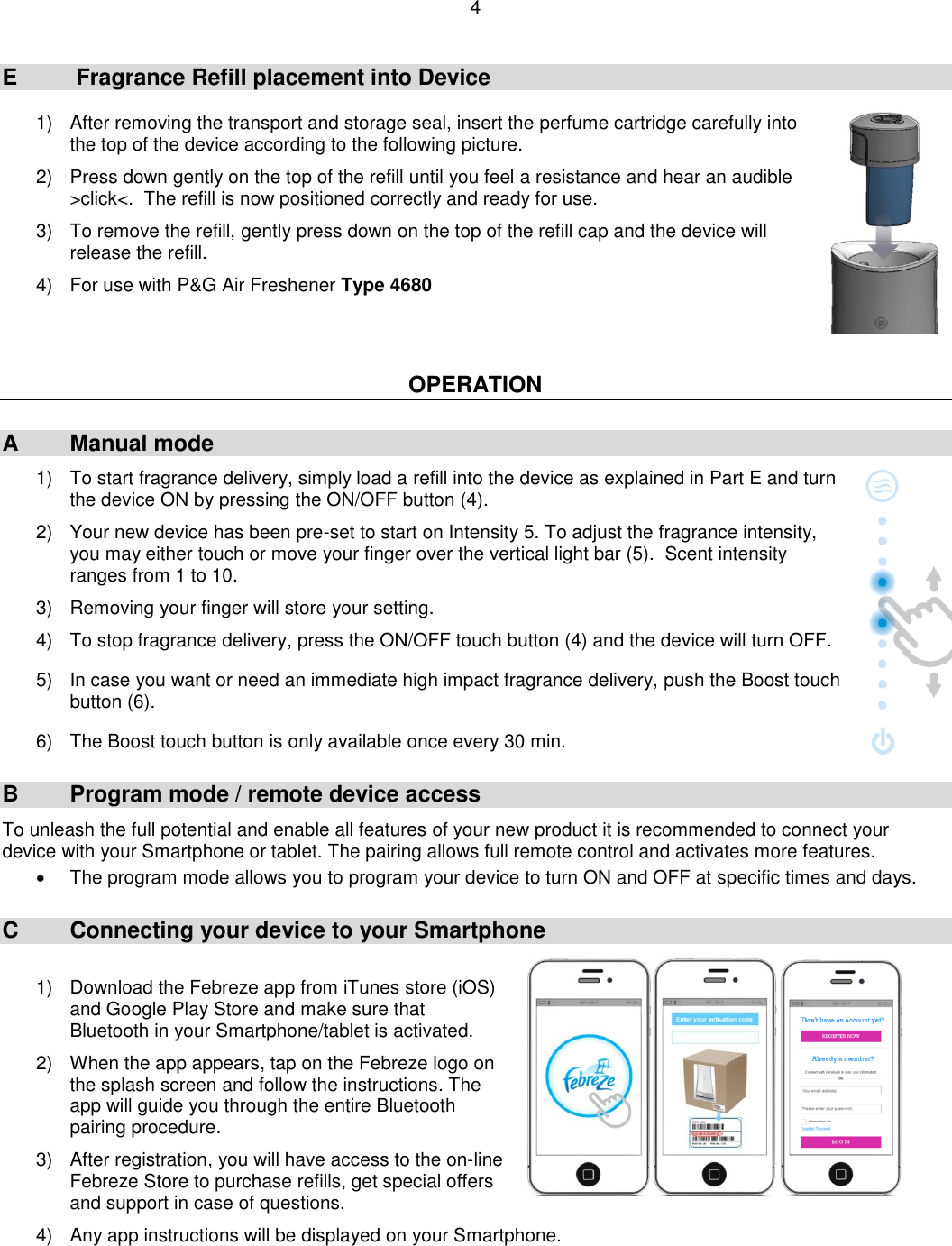 4  E   Fragrance Refill placement into Device   1)  After removing the transport and storage seal, insert the perfume cartridge carefully into the top of the device according to the following picture.  2)  Press down gently on the top of the refill until you feel a resistance and hear an audible &gt;click&lt;.  The refill is now positioned correctly and ready for use.  3) To remove the refill, gently press down on the top of the refill cap and the device will release the refill.  4)  For use with P&amp;G Air Freshener Type 4680    OPERATION  A  Manual mode  1)  To start fragrance delivery, simply load a refill into the device as explained in Part E and turn the device ON by pressing the ON/OFF button (4).  2)  Your new device has been pre-set to start on Intensity 5. To adjust the fragrance intensity, you may either touch or move your finger over the vertical light bar (5).  Scent intensity ranges from 1 to 10.   3)  Removing your finger will store your setting.  4)  To stop fragrance delivery, press the ON/OFF touch button (4) and the device will turn OFF.  5)  In case you want or need an immediate high impact fragrance delivery, push the Boost touch button (6).    6)  The Boost touch button is only available once every 30 min.   B  Program mode / remote device access  To unleash the full potential and enable all features of your new product it is recommended to connect your device with your Smartphone or tablet. The pairing allows full remote control and activates more features.    The program mode allows you to program your device to turn ON and OFF at specific times and days.  C  Connecting your device to your Smartphone  1)  Download the Febreze app from iTunes store (iOS) and Google Play Store and make sure that Bluetooth in your Smartphone/tablet is activated.  2) When the app appears, tap on the Febreze logo on the splash screen and follow the instructions. The app will guide you through the entire Bluetooth pairing procedure.  3)  After registration, you will have access to the on-line Febreze Store to purchase refills, get special offers and support in case of questions.  4)  Any app instructions will be displayed on your Smartphone. 