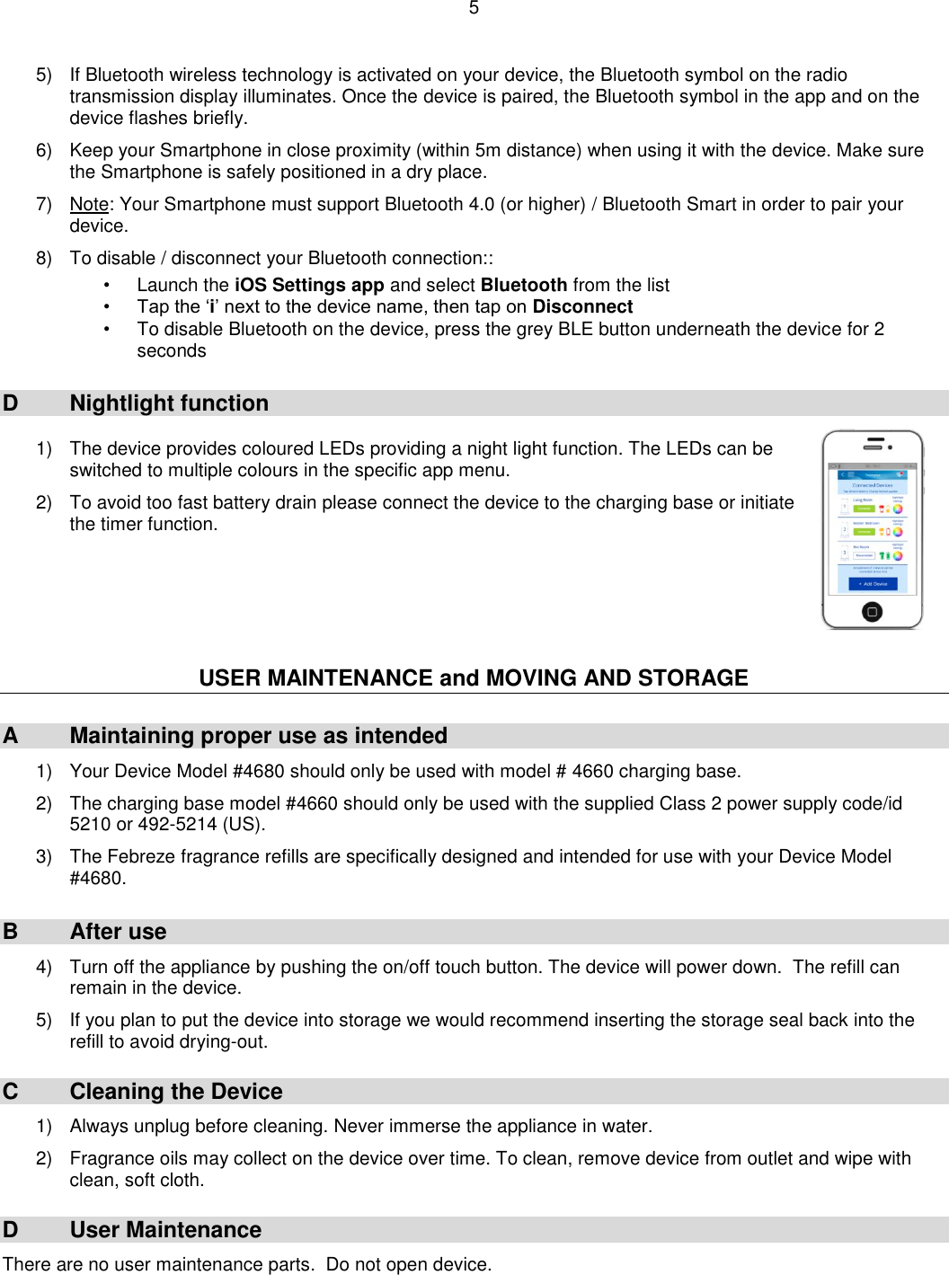 5  5)  If Bluetooth wireless technology is activated on your device, the Bluetooth symbol on the radio transmission display illuminates. Once the device is paired, the Bluetooth symbol in the app and on the device flashes briefly.  6)  Keep your Smartphone in close proximity (within 5m distance) when using it with the device. Make sure the Smartphone is safely positioned in a dry place.  7)  Note: Your Smartphone must support Bluetooth 4.0 (or higher) / Bluetooth Smart in order to pair your device.  8) To disable / disconnect your Bluetooth connection::  •  Launch the iOS Settings app and select Bluetooth from the list • Tap the ‘i’ next to the device name, then tap on Disconnect •  To disable Bluetooth on the device, press the grey BLE button underneath the device for 2 seconds  D  Nightlight function  1)  The device provides coloured LEDs providing a night light function. The LEDs can be switched to multiple colours in the specific app menu.  2)  To avoid too fast battery drain please connect the device to the charging base or initiate the timer function.      USER MAINTENANCE and MOVING AND STORAGE  A  Maintaining proper use as intended 1)  Your Device Model #4680 should only be used with model # 4660 charging base.  2)  The charging base model #4660 should only be used with the supplied Class 2 power supply code/id 5210 or 492-5214 (US).  3)  The Febreze fragrance refills are specifically designed and intended for use with your Device Model #4680.  B  After use  4)  Turn off the appliance by pushing the on/off touch button. The device will power down.  The refill can remain in the device.  5)  If you plan to put the device into storage we would recommend inserting the storage seal back into the refill to avoid drying-out.  C  Cleaning the Device 1)  Always unplug before cleaning. Never immerse the appliance in water.  2)  Fragrance oils may collect on the device over time. To clean, remove device from outlet and wipe with clean, soft cloth.  D  User Maintenance There are no user maintenance parts.  Do not open device. 