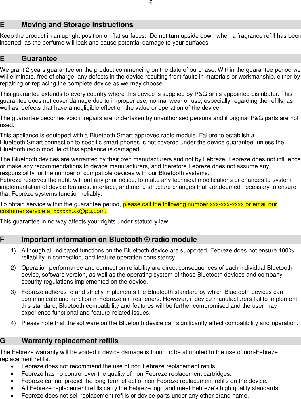 6  E  Moving and Storage Instructions Keep the product in an upright position on flat surfaces.  Do not turn upside down when a fragrance refill has been inserted, as the perfume will leak and cause potential damage to your surfaces.  E  Guarantee We grant 2 years guarantee on the product commencing on the date of purchase. Within the guarantee period we will eliminate, free of charge, any defects in the device resulting from faults in materials or workmanship, either by repairing or replacing the complete device as we may choose.  This guarantee extends to every country where this device is supplied by P&amp;G or its appointed distributor. This guarantee does not cover damage due to improper use, normal wear or use, especially regarding the refills, as well as, defects that have a negligible effect on the value or operation of the device.  The guarantee becomes void if repairs are undertaken by unauthorised persons and if original P&amp;G parts are not used.  This appliance is equipped with a Bluetooth Smart approved radio module. Failure to establish a Bluetooth Smart connection to specific smart phones is not covered under the device guarantee, unless the Bluetooth radio module of this appliance is damaged.  The Bluetooth devices are warranted by their own manufacturers and not by Febreze. Febreze does not influence or make any recommendations to device manufacturers, and therefore Febreze does not assume any responsibility for the number of compatible devices with our Bluetooth systems. Febreze reserves the right, without any prior notice, to make any technical modifications or changes to system implementation of device features, interface, and menu structure changes that are deemed necessary to ensure that Febreze systems function reliably.  To obtain service within the guarantee period, please call the following number xxx-xxx-xxxx or email our customer service at xxxxxx.xx@pg.com.    This guarantee in no way affects your rights under statutory law.   F  Important information on Bluetooth ® radio module 1)  Although all indicated functions on the Bluetooth device are supported, Febreze does not ensure 100% reliability in connection, and feature operation consistency.  2)  Operation performance and connection reliability are direct consequences of each individual Bluetooth device, software version, as well as the operating system of those Bluetooth devices and company security regulations implemented on the device.  3)  Febreze adheres to and strictly implements the Bluetooth standard by which Bluetooth devices can communicate and function in Febreze air fresheners. However, if device manufacturers fail to implement this standard, Bluetooth compatibility and features will be further compromised and the user may experience functional and feature-related issues.  4)  Please note that the software on the Bluetooth device can significantly affect compatibility and operation.   G  Warranty replacement refills The Febreze warranty will be voided if device damage is found to be attributed to the use of non-Febreze replacement refills.   Febreze does not recommend the use of non Febreze replacement refills.   Febreze has no control over the quality of non-Febreze replacement cartridges.    Febreze cannot predict the long-term effect of non-Febreze replacement refills on the device.   All Febreze replacement refills carry the Febreze logo and meet Febreze’s high quality standards.   Febreze does not sell replacement refills or device parts under any other brand name.  