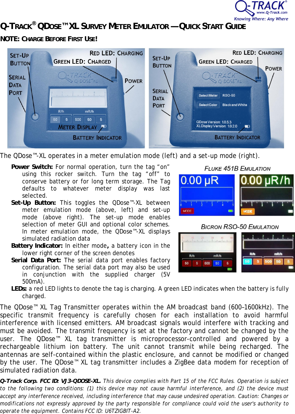 Q-TRACK&reg; QDOSE&trade; XL SURVEY METER EMULATOR &mdash; QUICK START GUIDE NOTE: CHARGE BEFORE FIRST USE!   The QDose&trade;-XL operates in a meter emulation mode (left) and a set-up mode (right). Power Switch: For normal operation, turn the tag &ldquo;on&rdquo; using this rocker switch. Turn the tag &ldquo;off&rdquo; to conserve battery or for long term storage. The Tag defaults to whatever meter display was last selected. Set-Up Button: This toggles the QDose&trade;-XL between meter emulation mode (above, left) and set-up mode (above right). The set-up mode enables selection of meter GUI and optional color schemes. In meter emulation mode, the QDose&trade;-XL displays simulated radiation data  Battery Indicator: In either mode, a battery icon in the lower right corner of the screen denotes  Serial Data Port: The serial data port enables factory configuration. The serial data port may also be used in conjunction with the supplied charger (5V 500mA). LEDs: a red LED lights to denote the tag is charging. A green LED indicates when the battery is fully charged. The QDose&trade; XL Tag Transmitter operates within the AM broadcast band (600&ndash;1600kHz). The specific transmit frequency is carefully chosen for each installation to avoid harmful interference with licensed emitters. AM broadcast signals would interfere with tracking and must be avoided. The transmit frequency is set at the factory and cannot be changed by the user. The QDose&trade; XL tag transmitter is microprocessor-controlled and powered by a rechargeable lithium ion battery. The unit cannot transmit while being recharged. The antennas are self-contained within the plastic enclosure, and cannot be modified or changed by the user. The QDose&trade; XL tag transmitter includes a ZigBee data modem for reception of simulated radiation data. Q-Track Corp. FCC ID: VJ3-QDOSE-XL. This device complies with Part 15 of the FCC Rules. Operation is subject to the following two conditions: (1) this device may not cause harmful interference, and (2) the device must accept any interference received, including interference that may cause undesired operation. Caution: Changes or modifications not expressly approved by the party responsible for compliance could void the user's authority to operate the equipment. Contains FCC ID: U6TZIGBIT-A2. 