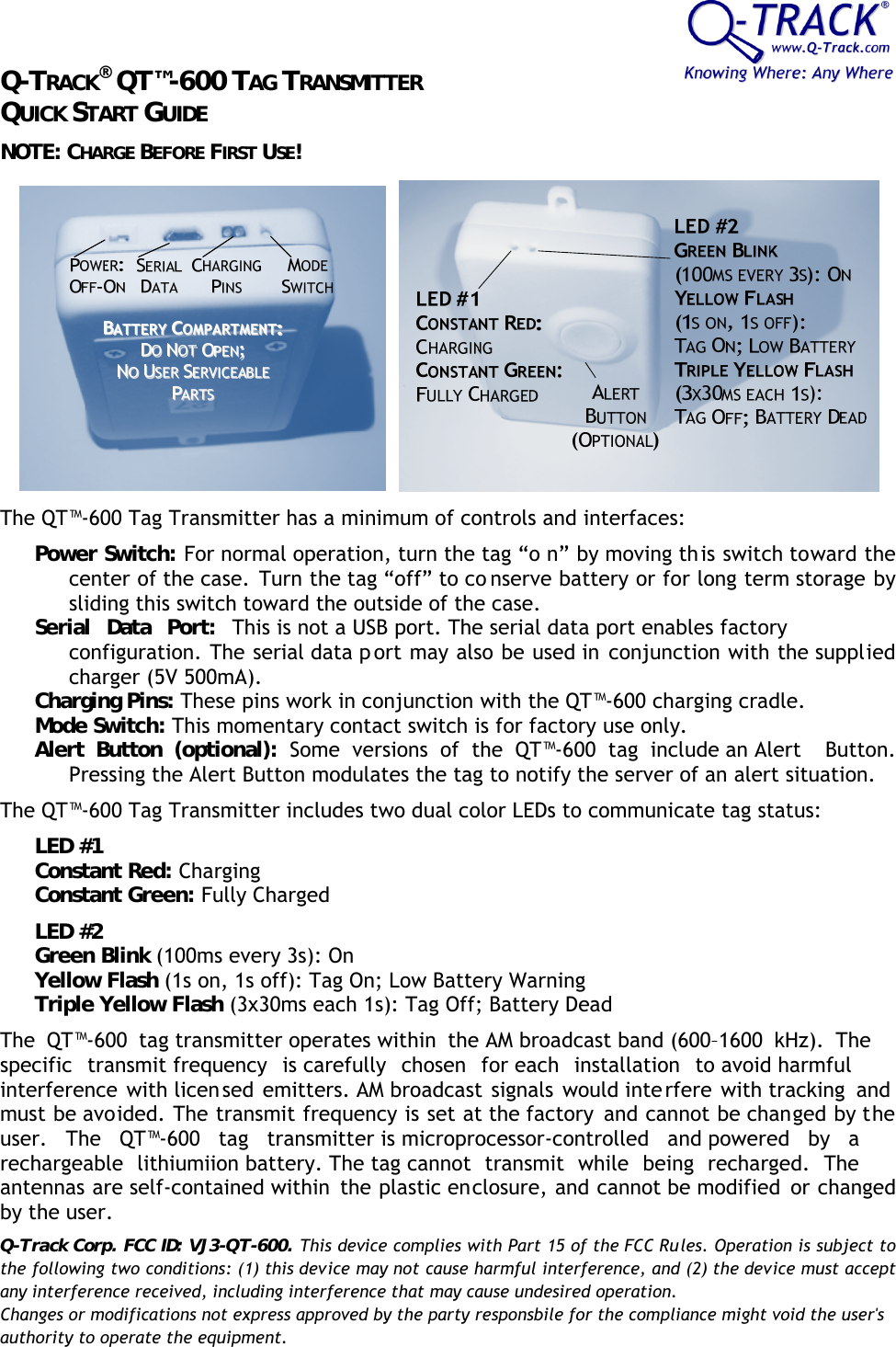 Q-TRACK® QT™-600 TAG TRANSMITTER QUICK START GUIDE NOTE: CHARGE BEFORE FIRST USE!  The QT™-600 Tag Transmitter has a minimum of controls and interfaces: Power Switch: For normal operation, turn the tag “o n” by moving this switch toward the center of the case. Turn the tag “off” to co nserve battery or for long term storage by sliding this switch toward the outside of the case. Serial Data Port: This is not a USB port. The serial data port enables factory configuration. The serial data p ort may also be used in conjunction with the supplied charger (5V 500mA). Charging Pins: These pins work in conjunction with the QT™-600 charging cradle. Mode Switch: This momentary contact switch is for factory use only. Alert Button (optional): Some versions of the QT™-600 tag include an Alert  Button. Pressing the Alert Button modulates the tag to notify the server of an alert situation.  The QT™-600 Tag Transmitter includes two dual color LEDs to communicate tag status: LED #1 Constant Red: Charging Constant Green: Fully Charged LED #2 Green Blink (100ms every 3s): On Yellow Flash (1s on, 1s off): Tag On; Low Battery Warning Triple Yellow Flash (3x30ms each 1s): Tag Off; Battery Dead The QT™-600 tag transmitter operates within the AM broadcast band (600–1600 kHz). The specific transmit frequency is carefully chosen for each installation to avoid harmful interference with licen sed emitters. AM broadcast signals would inte rfere with tracking and must be avoided. The transmit frequency is set at the factory  and cannot be changed by the user. The QT™-600 tag transmitter is microprocessor-controlled and powered by a rechargeable lithiumiion battery. The tag cannot transmit while being recharged. The antennas are self-contained within  the plastic enclosure, and cannot be modified  or changed by the user. Q-Track Corp. FCC ID: VJ3-QT-600. This device complies with Part 15 of the FCC Rules. Operation is subject to the following two conditions: (1) this device may not cause harmful interference, and (2) the device must accept any interference received, including interference that may cause undesired operation.Changes or modifications not express approved by the party responsbile for the compliance might void the user&apos;sauthority to operate the equipment.  