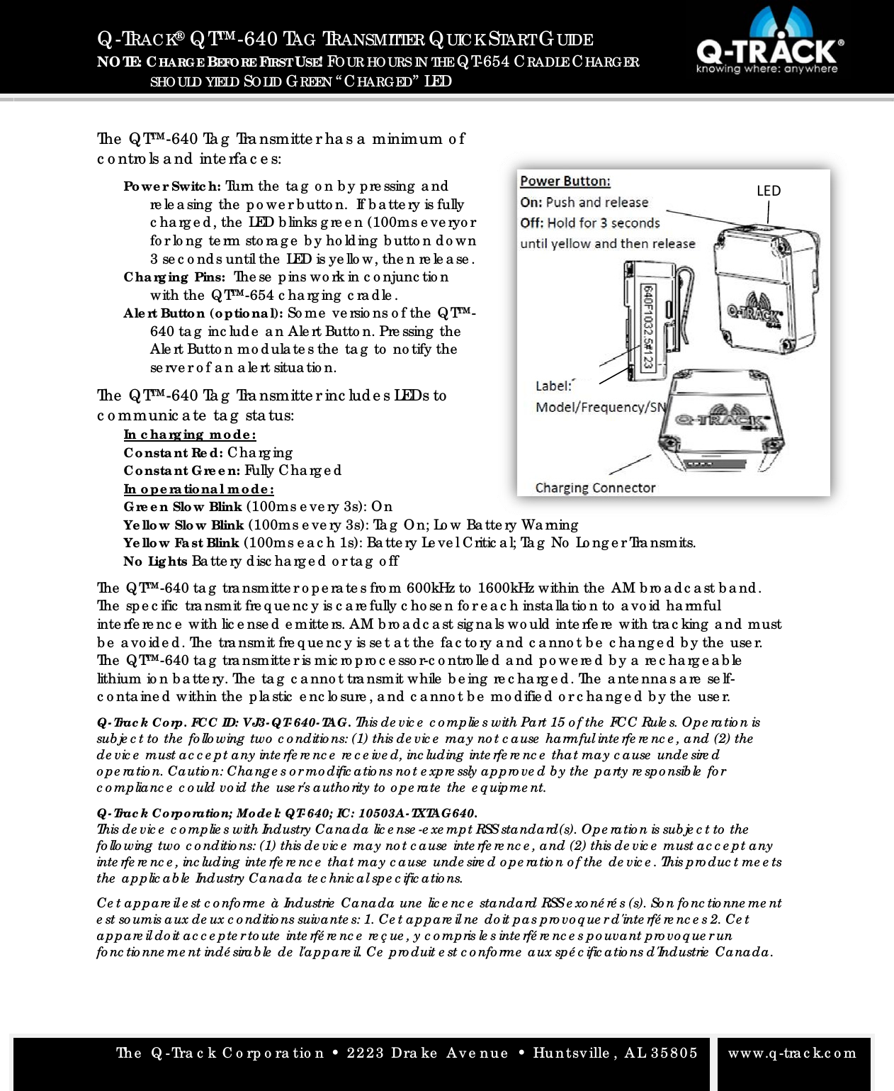 The  Q -Tra c k C o rp o ra tio n &bull; 2223 Dra ke  Ave nue  &bull; Huntsville , AL 35805   www.q -tra c k.c o m Q -TRAC K&reg; Q T&trade;-640 TAG  TRANSMITTER QUIC K START GUIDE NO TE: CHARG E BEFO RE FIRST USE! FO UR HO URS IN THE Q T-654 CRADLE CHARG ER  SHOULD YIELD SO LID GREEN &ldquo; CHARG ED&rdquo; LED  The  Q T&trade;-640 Ta g  Tra nsmitte r ha s a  minimum o f c o ntro ls a nd  inte rfa c e s: Powe r Switc h: Turn the  ta g  o n b y p re ssing  a nd  re le a sing  the  p o we r b utto n.  If b a tte ry is fully c ha rg e d , the  LED b links g re e n (100ms e ve ryo r fo r lo ng  te rm sto ra g e  b y ho ld ing  b utto n d o wn 3 se c o nd s until the  LED is ye llo w, the n re le a se . C ha rg ing  Pins:  The se  p ins wo rk in c o njunc tio n with the  Q T&trade;-654 c ha rg ing  c ra d le . Ale rt Butto n (o ptio na l): So me  ve rsio ns o f the  Q T&trade;-640 ta g  inc lud e  a n Ale rt Butto n. Pre ssing  the  Ale rt Butto n mo d ula te s the  ta g  to  no tify the  se rve r o f a n a le rt situa tio n.  The  Q T&trade;-640 Ta g  Tra nsmitte r inc lud e s LEDs to  c o mmunic a te  ta g  sta tus: In c ha rg ing  m o de : C o nsta nt Re d : C ha rg ing  C o nsta nt G re e n: Fully C ha rg e d  In o p e ra tio na l m o de :G re e n Slo w Blink (100ms e ve ry 3s): O n Ye llo w Slo w Blink (100ms e ve ry 3s): Ta g  O n; Lo w Ba tte ry Wa rning  Ye llo w Fa st Blink (100ms e a c h 1s): Ba tte ry Le ve l C ritic a l; Ta g  No  Lo ng e r Tra nsmits. No  Lig hts Ba tte ry d isc ha rg e d  o r ta g  o ffThe  Q T&trade;-640 ta g  tra nsmitte r o p e ra te s fro m 600kHz to  1600kHz within the  AM b ro a d c a st b a nd . The  sp e c ific  tra nsmit fre q ue nc y is c a re fully c ho se n fo r e a c h insta lla tio n to  a vo id  ha rmful inte rfe re nc e  with lic e nse d  e mitte rs. AM b ro a d c a st sig na ls wo uld  inte rfe re  with tra c king  a nd  must b e  a vo id e d . The  tra nsmit fre q ue nc y is se t a t the  fa c to ry a nd  c a nno t b e  c ha ng e d  b y the  use r. The  Q T&trade;-640 ta g  tra nsmitte r is mic ro p ro c e sso r-c o ntro lle d  a nd  p o we re d  b y a  re c ha rg e a b le  lithium io n b a tte ry. The  ta g  c a nno t tra nsmit while  b e ing  re c ha rg e d . The  a nte nna s a re  se lf-c o nta ine d  within the  p la stic  e nc lo sure , a nd  c a nno t b e  mo d ifie d  o r c ha ng e d  b y the  use r. Q- Trac k Co rp. FC C  ID: VJ3- QT- 640- TAG. This de vic e  c o mplie s with Pa rt 15 o f the  FCC Rule s. Op e ratio n is sub je c t to  the  fo llo wing  two  c o nditio ns: (1) this de vic e  ma y no t c ause  ha rmful inte rfe re nc e , and (2) the  de vic e  must ac c e p t a ny inte rfe re nc e  re c e ive d, inc luding  inte rfe re nc e  tha t may c ause  unde sire d o p e ra tio n. Ca utio n: Cha ng e s o r mo dific atio ns no t e xpre ssly ap pro ve d b y the  pa rty re sp o nsib le  fo r c o mp lianc e  c o uld vo id the  use r's a utho rity to  o p e ra te  the  e q uipme nt. Q- Trac k Co rpo ratio n; Mo de l: QT- 640; IC : 10503A- TXTAG 640. This de vic e  c o mp lie s with Industry Ca na da  lic e nse -e xe mp t RSS sta ndard(s). Op e ra tio n is sub je c t to  the  fo llo wing  two  c o nditio ns: (1) this de vic e  ma y no t c a use  inte rfe re nc e , and (2) this de vic e  must ac c e p t any inte rfe re nc e , inc luding  inte rfe re nc e  tha t may c ause  unde sire d o pe ra tio n o f the  de vic e . This p ro duc t me e ts the  ap plic a b le  Industry Cana da te c hnic a l sp e c ific a tio ns. Ce t ap pa re il e st c o nfo rme  &agrave; Industrie  Cana da  une  lic e nc e  standa rd RSS e xo n&eacute; r&eacute; s (s). So n fo nc tio nne me nt e st so umis a ux de ux c o nditio ns suivante s: 1. Ce t ap pa re il ne  do it pa s p ro vo q ue r d'inte rf&eacute; re nc e s 2. Ce t ap pa re il do it ac c e p te r to ute  inte rf&eacute; re nc e  re &ccedil; ue , y c o mp ris le s inte rf&eacute; re nc e s p o uvant p ro vo q ue r un fo nc tio nne me nt ind&eacute; sira b le  de  l'a pp a re il. Ce  p ro duit e st c o nfo rme  aux sp &eacute; c ific a tio ns d'Industrie  Cana da . LED