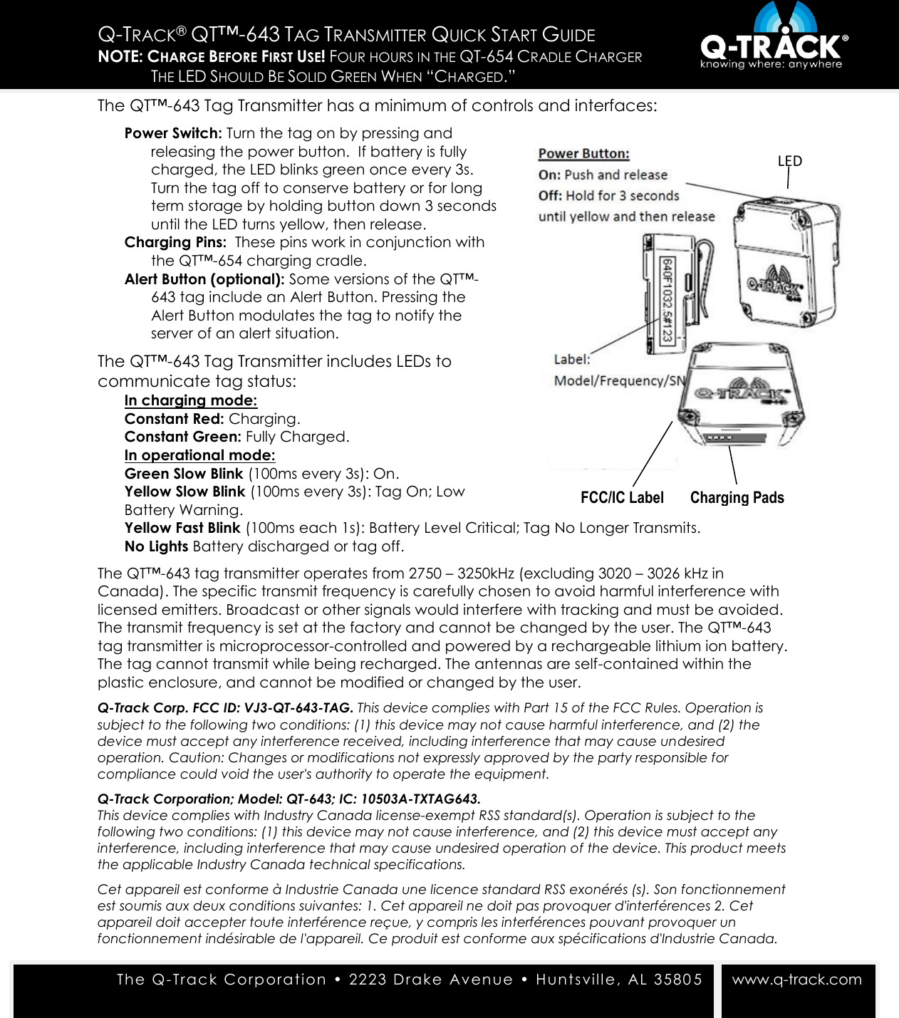  The Q- Tra c k Corporat ion  &bull;  22 23  D rake   Avenue  &bull;  Hunts vill e,  AL 3580 5   www.q-track.com Q-TRACK&reg; QT&trade;-643 TAG TRANSMITTER QUICK START GUIDE NOTE: CHARGE BEFORE FIRST USE! FOUR HOURS IN THE QT-654 CRADLE CHARGER  THE LED SHOULD BE SOLID GREEN WHEN &ldquo;CHARGED.&rdquo;  The QT&trade;-643 Tag Transmitter has a minimum of controls and interfaces: Power Switch: Turn the tag on by pressing and releasing the power button.  If battery is fully charged, the LED blinks green once every 3s. Turn the tag off to conserve battery or for long term storage by holding button down 3 seconds until the LED turns yellow, then release. Charging Pins:  These pins work in conjunction with the QT&trade;-654 charging cradle. Alert Button (optional): Some versions of the QT&trade;-643 tag include an Alert Button. Pressing the Alert Button modulates the tag to notify the server of an alert situation.  The QT&trade;-643 Tag Transmitter includes LEDs to communicate tag status: In charging mode: Constant Red: Charging. Constant Green: Fully Charged. In operational mode: Green Slow Blink (100ms every 3s): On. Yellow Slow Blink (100ms every 3s): Tag On; Low Battery Warning. Yellow Fast Blink (100ms each 1s): Battery Level Critical; Tag No Longer Transmits. No Lights Battery discharged or tag off. The QT&trade;-643 tag transmitter operates from 2750 &ndash; 3250kHz (excluding 3020 &ndash; 3026 kHz in Canada). The specific transmit frequency is carefully chosen to avoid harmful interference with licensed emitters. Broadcast or other signals would interfere with tracking and must be avoided. The transmit frequency is set at the factory and cannot be changed by the user. The QT&trade;-643 tag transmitter is microprocessor-controlled and powered by a rechargeable lithium ion battery. The tag cannot transmit while being recharged. The antennas are self-contained within the plastic enclosure, and cannot be modified or changed by the user. Q-Track Corp. FCC ID: VJ3-QT-643-TAG. This device complies with Part 15 of the FCC Rules. Operation is subject to the following two conditions: (1) this device may not cause harmful interference, and (2) the device must accept any interference received, including interference that may cause undesired operation. Caution: Changes or modifications not expressly approved by the party responsible for compliance could void the user's authority to operate the equipment. Q-Track Corporation; Model: QT-643; IC: 10503A-TXTAG643. This device complies with Industry Canada license-exempt RSS standard(s). Operation is subject to the following two conditions: (1) this device may not cause interference, and (2) this device must accept any interference, including interference that may cause undesired operation of the device. This product meets the applicable Industry Canada technical specifications. Cet appareil est conforme &agrave; Industrie Canada une licence standard RSS exon&eacute;r&eacute;s (s). Son fonctionnement est soumis aux deux conditions suivantes: 1. Cet appareil ne doit pas provoquer d'interf&eacute;rences 2. Cet appareil doit accepter toute interf&eacute;rence re&ccedil;ue, y compris les interf&eacute;rences pouvant provoquer un fonctionnement ind&eacute;sirable de l'appareil. Ce produit est conforme aux sp&eacute;cifications d'Industrie Canada. LED FCC/IC Label       Charging Pads  