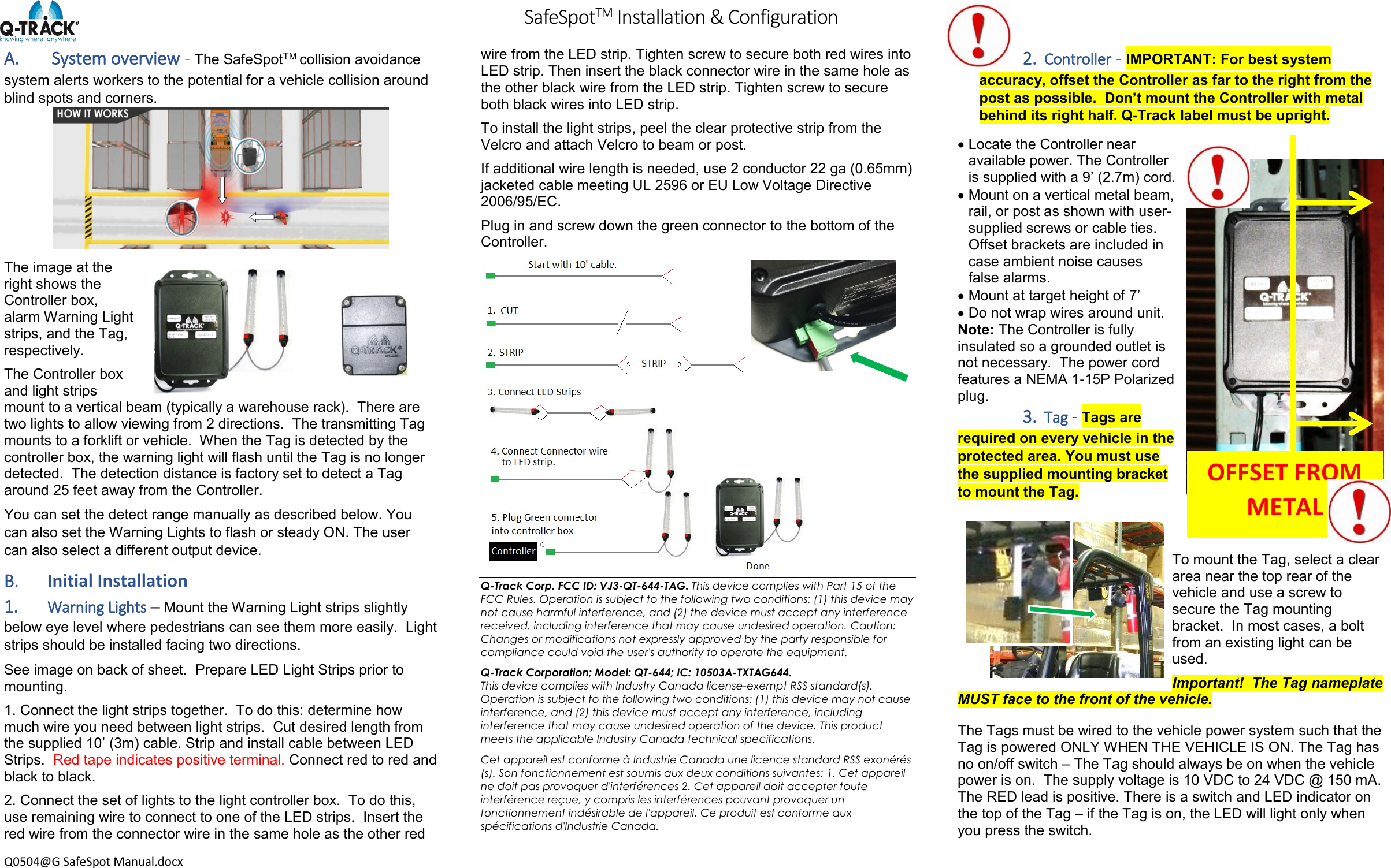         SafeSpotTM Installation &amp; Configuration  Q0504@G SafeSpot Manual.docx A.  System overview - The SafeSpotTM collision avoidance system alerts workers to the potential for a vehicle collision around blind spots and corners.   The image at the right shows the Controller box, alarm Warning Light strips, and the Tag, respectively. The Controller box and light strips mount to a vertical beam (typically a warehouse rack).  There are two lights to allow viewing from 2 directions.  The transmitting Tag mounts to a forklift or vehicle.  When the Tag is detected by the controller box, the warning light will flash until the Tag is no longer detected.  The detection distance is factory set to detect a Tag around 25 feet away from the Controller. You can set the detect range manually as described below. You can also set the Warning Lights to flash or steady ON. The user can also select a different output device. B. Initial Installation 1. Warning Lights &ndash; Mount the Warning Light strips slightly below eye level where pedestrians can see them more easily.  Light strips should be installed facing two directions.   See image on back of sheet.  Prepare LED Light Strips prior to mounting. 1. Connect the light strips together.  To do this: determine how much wire you need between light strips.  Cut desired length from the supplied 10&rsquo; (3m) cable. Strip and install cable between LED Strips.  Red tape indicates positive terminal. Connect red to red and black to black.  2. Connect the set of lights to the light controller box.  To do this, use remaining wire to connect to one of the LED strips.  Insert the red wire from the connector wire in the same hole as the other red wire from the LED strip. Tighten screw to secure both red wires into LED strip. Then insert the black connector wire in the same hole as the other black wire from the LED strip. Tighten screw to secure both black wires into LED strip. To install the light strips, peel the clear protective strip from the Velcro and attach Velcro to beam or post. If additional wire length is needed, use 2 conductor 22 ga (0.65mm) jacketed cable meeting UL 2596 or EU Low Voltage Directive 2006/95/EC. Plug in and screw down the green connector to the bottom of the Controller.               Q-Track Corp. FCC ID: VJ3-QT-644-TAG. This device complies with Part 15 of the FCC Rules. Operation is subject to the following two conditions: (1) this device may not cause harmful interference, and (2) the device must accept any interference received, including interference that may cause undesired operation. Caution: Changes or modifications not expressly approved by the party responsible for compliance could void the user's authority to operate the equipment. Q-Track Corporation; Model: QT-644; IC: 10503A-TXTAG644. This device complies with Industry Canada license-exempt RSS standard(s). Operation is subject to the following two conditions: (1) this device may not cause interference, and (2) this device must accept any interference, including interference that may cause undesired operation of the device. This product meets the applicable Industry Canada technical specifications. Cet appareil est conforme &agrave; Industrie Canada une licence standard RSS exon&eacute;r&eacute;s (s). Son fonctionnement est soumis aux deux conditions suivantes: 1. Cet appareil ne doit pas provoquer d'interf&eacute;rences 2. Cet appareil doit accepter toute interf&eacute;rence re&ccedil;ue, y compris les interf&eacute;rences pouvant provoquer un fonctionnement ind&eacute;sirable de l'appareil. Ce produit est conforme aux sp&eacute;cifications d'Industrie Canada. 2. Controller - IMPORTANT: For best system accuracy, offset the Controller as far to the right from the post as possible.  Don&rsquo;t mount the Controller with metal behind its right half. Q-Track label must be upright.  Locate the Controller near available power. The Controller is supplied with a 9&rsquo; (2.7m) cord.    Mount on a vertical metal beam, rail, or post as shown with user-supplied screws or cable ties. Offset brackets are included in case ambient noise causes false alarms.  Mount at target height of 7&rsquo;  Do not wrap wires around unit. Note: The Controller is fully insulated so a grounded outlet is not necessary.  The power cord features a NEMA 1-15P Polarized plug.   3. Tag - Tags are required on every vehicle in the protected area. You must use the supplied mounting bracket to mount the Tag.  To mount the Tag, select a clear area near the top rear of the vehicle and use a screw to secure the Tag mounting bracket.  In most cases, a bolt from an existing light can be used. Important!  The Tag nameplate MUST face to the front of the vehicle. The Tags must be wired to the vehicle power system such that the Tag is powered ONLY WHEN THE VEHICLE IS ON. The Tag has no on/off switch &ndash; The Tag should always be on when the vehicle power is on.  The supply voltage is 10 VDC to 24 VDC @ 150 mA.  The RED lead is positive. There is a switch and LED indicator on the top of the Tag &ndash; if the Tag is on, the LED will light only when you press the switch. OFFSET FROM METAL 