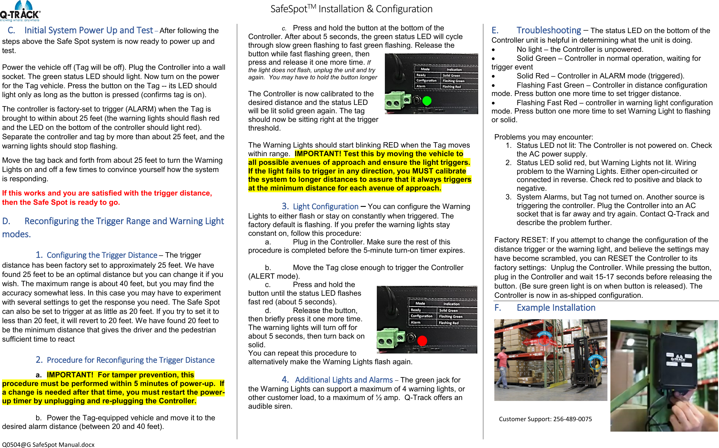         SafeSpotTM Installation &amp; Configuration  Q0504@G SafeSpot Manual.docx C. Initial System Power Up and Test &ndash; After following the steps above the Safe Spot system is now ready to power up and test. Power the vehicle off (Tag will be off). Plug the Controller into a wall socket. The green status LED should light. Now turn on the power for the Tag vehicle. Press the button on the Tag -- its LED should light only as long as the button is pressed (confirms tag is on). The controller is factory-set to trigger (ALARM) when the Tag is brought to within about 25 feet (the warning lights should flash red and the LED on the bottom of the controller should light red). Separate the controller and tag by more than about 25 feet, and the warning lights should stop flashing. Move the tag back and forth from about 25 feet to turn the Warning Lights on and off a few times to convince yourself how the system is responding. If this works and you are satisfied with the trigger distance, then the Safe Spot is ready to go. D. Reconfiguring the Trigger Range and Warning Light modes. 1. Configuring the Trigger Distance &ndash; The trigger distance has been factory set to approximately 25 feet. We have found 25 feet to be an optimal distance but you can change it if you wish. The maximum range is about 40 feet, but you may find the accuracy somewhat less. In this case you may have to experiment with several settings to get the response you need. The Safe Spot can also be set to trigger at as little as 20 feet. If you try to set it to less than 20 feet, it will revert to 20 feet. We have found 20 feet to be the minimum distance that gives the driver and the pedestrian sufficient time to react  2. Procedure for Reconfiguring the Trigger Distance a.  IMPORTANT!  For tamper prevention, this procedure must be performed within 5 minutes of power-up.  If a change is needed after that time, you must restart the power-up timer by unplugging and re-plugging the Controller.  b.  Power the Tag-equipped vehicle and move it to the desired alarm distance (between 20 and 40 feet).  c. Press and hold the button at the bottom of the Controller. After about 5 seconds, the green status LED will cycle through slow green flashing to fast green flashing. Release the button while fast flashing green, then press and release it one more time. If the light does not flash, unplug the unit and try again.  You may have to hold the button longer  The Controller is now calibrated to the desired distance and the status LED will be lit solid green again. The tag should now be sitting right at the trigger threshold.  The Warning Lights should start blinking RED when the Tag moves within range.  IMPORTANT! Test this by moving the vehicle to all possible avenues of approach and ensure the light triggers.  If the light fails to trigger in any direction, you MUST calibrate the system to longer distances to assure that it always triggers at the minimum distance for each avenue of approach.  3. Light Configuration &ndash; You can configure the Warning Lights to either flash or stay on constantly when triggered. The factory default is flashing. If you prefer the warning lights stay constant on, follow this procedure: a.  Plug in the Controller. Make sure the rest of this procedure is completed before the 5-minute turn-on timer expires.  b.  Move the Tag close enough to trigger the Controller (ALERT mode). c.  Press and hold the button until the status LED flashes fast red (about 5 seconds). d.  Release the button, then briefly press it one more time. The warning lights will turn off for about 5 seconds, then turn back on solid. You can repeat this procedure to alternatively make the Warning Lights flash again.  4.  Additional Lights and Alarms &ndash; The green jack for the Warning Lights can support a maximum of 4 warning lights, or other customer load, to a maximum of &frac12; amp.  Q-Track offers an audible siren. E. Troubleshooting &ndash; The status LED on the bottom of the Controller unit is helpful in determining what the unit is doing.   No light &ndash; the Controller is unpowered.   Solid Green &ndash; Controller in normal operation, waiting for trigger event   Solid Red &ndash; Controller in ALARM mode (triggered).   Flashing Fast Green &ndash; Controller in distance configuration mode. Press button one more time to set trigger distance.   Flashing Fast Red &ndash; controller in warning light configuration mode. Press button one more time to set Warning Light to flashing or solid.  Problems you may encounter: 1.  Status LED not lit: The Controller is not powered on. Check the AC power supply. 2.  Status LED solid red, but Warning Lights not lit. Wiring problem to the Warning Lights. Either open-circuited or connected in reverse. Check red to positive and black to negative. 3.  System Alarms, but Tag not turned on. Another source is triggering the controller. Plug the Controller into an AC socket that is far away and try again. Contact Q-Track and describe the problem further.  Factory RESET: If you attempt to change the configuration of the distance trigger or the warning light, and believe the settings may have become scrambled, you can RESET the Controller to its factory settings:  Unplug the Controller. While pressing the button, plug in the Controller and wait 15-17 seconds before releasing the button. (Be sure green light is on when button is released). The Controller is now in as-shipped configuration. F. Example Installation   Customer Support: 256-489-0075 