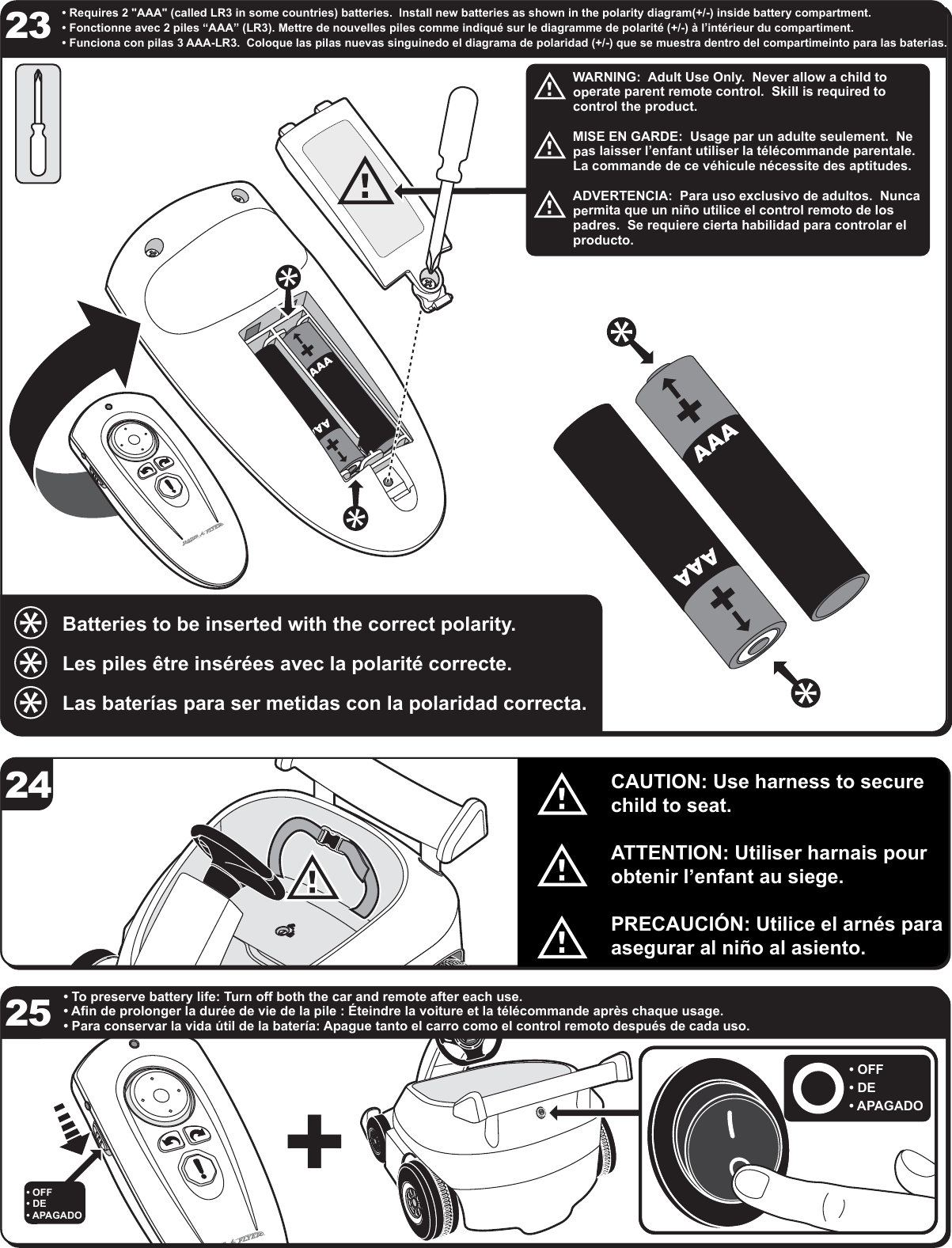 &bull; To preserve battery life: Turn off both the car and remote after each use.&bull; Afin de prolonger la dur&eacute;e de vie de la pile : &Eacute;teindre la voiture et la t&eacute;l&eacute;commande apr&egrave;s chaque usage.&bull; Para conservar la vida &uacute;til de la bater&iacute;a: Apague tanto el carro como el control remoto despu&eacute;s de cada uso.&bull; Requires 2 "AAA" (called LR3 in some countries) batteries.  Install new batteries as shown in the polarity diagram(+/-) inside battery compartment. &bull; Fonctionne avec 2 piles &ldquo;AAA&rdquo; (LR3). Mettre de nouvelles piles comme indiqu&eacute; sur le diagramme de polarit&eacute; (+/-) &agrave; l&rsquo;int&eacute;rieur du compartiment. &bull; Funciona con pilas 3 AAA-LR3.  Coloque las pilas nuevas singuinedo el diagrama de polaridad (+/-) que se muestra dentro del compartimeinto para las baterias.Batteries to be inserted with the correct polarity.Les piles &ecirc;tre ins&eacute;r&eacute;es avec la polarit&eacute; correcte. Las bater&iacute;as para ser metidas con la polaridad correcta. WARNING:  Adult Use Only.  Never allow a child to operate parent remote control.  Skill is required to control the product.MISE EN GARDE:  Usage par un adulte seulement.  Ne pas laisser l&rsquo;enfant utiliser la t&eacute;l&eacute;commande parentale.  La commande de ce v&eacute;hicule n&eacute;cessite des aptitudes.ADVERTENCIA:  Para uso exclusivo de adultos.  Nunca permita que un ni&ntilde;o utilice el control remoto de los padres.  Se requiere cierta habilidad para controlar el producto.242325CAUTION: Use harness to secure child to seat.ATTENTION: Utiliser harnais pour obtenir l&rsquo;enfant au siege.PRECAUCI&Oacute;N: Utilice el arn&eacute;s para asegurar al ni&ntilde;o al asiento.&bull; OFF&bull; DE&bull; APAGADO&bull; OFF&bull; DE&bull; APAGADO+