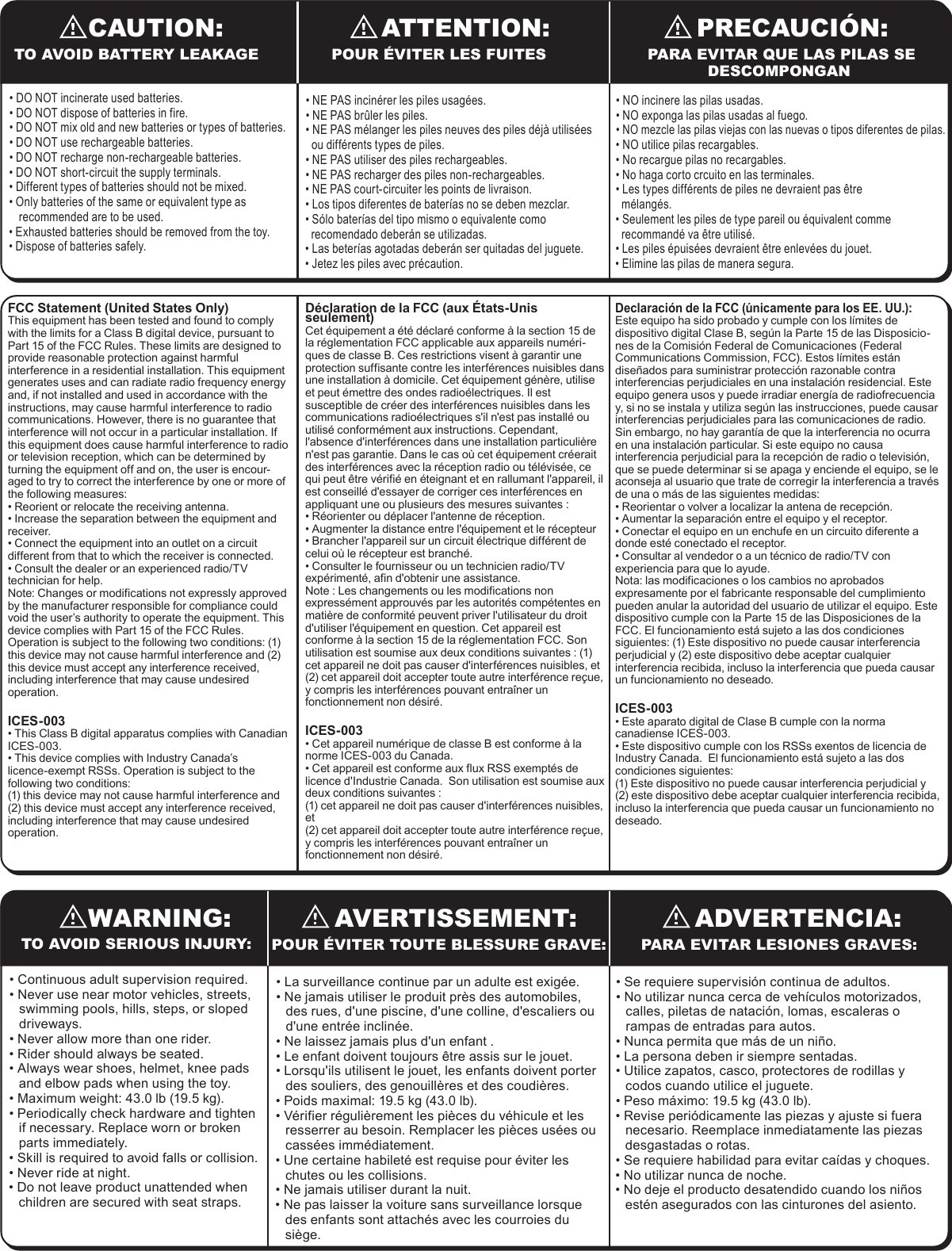 AVERTISSEMENT:WARNING: ADVERTENCIA:TO AVOID SERIOUS INJURY: POUR &Eacute;VITER TOUTE BLESSURE GRAVE: PARA EVITAR LESIONES GRAVES:&bull; Continuous adult supervision required.&bull; Never use near motor vehicles, streets, swimming pools, hills, steps, or sloped driveways.&bull; Never allow more than one rider.&bull; Rider should always be seated.&bull; Always wear shoes, helmet, knee pads and elbow pads when using the toy.&bull; Maximum weight: 43.0 lb (19.5 kg).&bull; Periodically check hardware and tighten if necessary. Replace worn or broken parts immediately.&bull; Skill is required to avoid falls or collision.&bull; Never ride at night.&bull; Do not leave product unattended when children are secured with seat straps.&bull; La surveillance continue par un adulte est exig&eacute;e.&bull; Ne jamais utiliser le produit pr&egrave;s des automobiles, des rues, d'une piscine, d'une colline, d'escaliers ou d'une entr&eacute;e inclin&eacute;e.&bull; Ne laissez jamais plus d'un enfant .&bull; Le enfant doivent toujours &ecirc;tre assis sur le jouet.&bull; Lorsqu'ils utilisent le jouet, les enfants doivent porter des souliers, des genouill&egrave;res et des coudi&egrave;res.&bull; Poids maximal: 19.5 kg (43.0 lb).&bull; V&eacute;rifier r&eacute;guli&egrave;rement les pi&egrave;ces du v&eacute;hicule et les resserrer au besoin. Remplacer les pi&egrave;ces us&eacute;es ou cass&eacute;es imm&eacute;diatement.&bull; Une certaine habilet&eacute; est requise pour &eacute;viter les chutes ou les collisions.&bull; Ne jamais utiliser durant la nuit.&bull; Ne pas laisser la voiture sans surveillance lorsque des enfants sont attach&eacute;s avec les courroies du si&egrave;ge.&bull; Se requiere supervisi&oacute;n continua de adultos.&bull; No utilizar nunca cerca de veh&iacute;culos motorizados, calles, piletas de nataci&oacute;n, lomas, escaleras o rampas de entradas para autos.&bull; Nunca permita que m&aacute;s de un ni&ntilde;o.&bull; La persona deben ir siempre sentadas.&bull; Utilice zapatos, casco, protectores de rodillas y codos cuando utilice el juguete.&bull; Peso m&aacute;ximo: 19.5 kg (43.0 lb).&bull; Revise peri&oacute;dicamente las piezas y ajuste si fuera necesario. Reemplace inmediatamente las piezas desgastadas o rotas.&bull; Se requiere habilidad para evitar ca&iacute;das y choques.&bull; No utilizar nunca de noche.&bull; No deje el producto desatendido cuando los ni&ntilde;os est&eacute;n asegurados con las cinturones del asiento.FCC Statement (United States Only)This equipment has been tested and found to comply with the limits for a Class B digital device, pursuant to Part 15 of the FCC Rules. These limits are designed to provide reasonable protection against harmful interference in a residential installation. This equipment generates uses and can radiate radio frequency energy and, if not installed and used in accordance with the instructions, may cause harmful interference to radio communications. However, there is no guarantee that interference will not occur in a particular installation. If this equipment does cause harmful interference to radio or television reception, which can be determined by turning the equipment off and on, the user is encour-aged to try to correct the interference by one or more of the following measures:&bull; Reorient or relocate the receiving antenna.&bull; Increase the separation between the equipment and receiver.&bull; Connect the equipment into an outlet on a circuit different from that to which the receiver is connected.&bull; Consult the dealer or an experienced radio/TV technician for help.Note: Changes or modifications not expressly approved by the manufacturer responsible for compliance could void the user&rsquo;s authority to operate the equipment. This device complies with Part 15 of the FCC Rules. Operation is subject to the following two conditions: (1) this device may not cause harmful interference and (2) this device must accept any interference received, including interference that may cause undesired operation.ICES-003&bull; This Class B digital apparatus complies with Canadian ICES-003. &bull; This device complies with Industry Canada&rsquo;s licence-exempt RSSs. Operation is subject to the following two conditions: (1) this device may not cause harmful interference and(2) this device must accept any interference received, including interference that may cause undesired operation.D&eacute;claration de la FCC (aux &Eacute;tats-Unis seulement)Cet &eacute;quipement a &eacute;t&eacute; d&eacute;clar&eacute; conforme &agrave; la section 15 de la r&eacute;glementation FCC applicable aux appareils num&eacute;ri-ques de classe B. Ces restrictions visent &agrave; garantir une protection suffisante contre les interf&eacute;rences nuisibles dans une installation &agrave; domicile. Cet &eacute;quipement g&eacute;n&egrave;re, utilise et peut &eacute;mettre des ondes radio&eacute;lectriques. Il est susceptible de cr&eacute;er des interf&eacute;rences nuisibles dans les communications radio&eacute;lectriques s'il n'est pas install&eacute; ou utilis&eacute; conform&eacute;ment aux instructions. Cependant, l'absence d'interf&eacute;rences dans une installation particuli&egrave;re n'est pas garantie. Dans le cas o&ugrave; cet &eacute;quipement cr&eacute;erait des interf&eacute;rences avec la r&eacute;ception radio ou t&eacute;l&eacute;vis&eacute;e, ce qui peut &ecirc;tre v&eacute;rifi&eacute; en &eacute;teignant et en rallumant l'appareil, il est conseill&eacute; d'essayer de corriger ces interf&eacute;rences en appliquant une ou plusieurs des mesures suivantes :&bull; R&eacute;orienter ou d&eacute;placer l'antenne de r&eacute;ception.&bull; Augmenter la distance entre l'&eacute;quipement et le r&eacute;cepteur&bull; Brancher l'appareil sur un circuit &eacute;lectrique diff&eacute;rent de celui o&ugrave; le r&eacute;cepteur est branch&eacute;.&bull; Consulter le fournisseur ou un technicien radio/TV exp&eacute;riment&eacute;, afin d'obtenir une assistance.Note : Les changements ou les modifications non express&eacute;ment approuv&eacute;s par les autorit&eacute;s comp&eacute;tentes en mati&egrave;re de conformit&eacute; peuvent priver l'utilisateur du droit d'utiliser l'&eacute;quipement en question. Cet appareil est conforme &agrave; la section 15 de la r&eacute;glementation FCC. Son utilisation est soumise aux deux conditions suivantes : (1) cet appareil ne doit pas causer d'interf&eacute;rences nuisibles, et (2) cet appareil doit accepter toute autre interf&eacute;rence re&ccedil;ue, y compris les interf&eacute;rences pouvant entra&icirc;ner un fonctionnement non d&eacute;sir&eacute;.ICES-003&bull; Cet appareil num&eacute;rique de classe B est conforme &agrave; la norme ICES-003 du Canada. &bull; Cet appareil est conforme aux flux RSS exempt&eacute;s de licence d'Industrie Canada.  Son utilisation est soumise aux deux conditions suivantes : (1) cet appareil ne doit pas causer d'interf&eacute;rences nuisibles, et (2) cet appareil doit accepter toute autre interf&eacute;rence re&ccedil;ue, y compris les interf&eacute;rences pouvant entra&icirc;ner un fonctionnement non d&eacute;sir&eacute;.Declaraci&oacute;n de la FCC (&uacute;nicamente para los EE. UU.):Este equipo ha sido probado y cumple con los l&iacute;mites de dispositivo digital Clase B, seg&uacute;n la Parte 15 de las Disposicio-nes de la Comisi&oacute;n Federal de Comunicaciones (Federal Communications Commission, FCC). Estos l&iacute;mites est&aacute;n dise&ntilde;ados para suministrar protecci&oacute;n razonable contra interferencias perjudiciales en una instalaci&oacute;n residencial. Este equipo genera usos y puede irradiar energ&iacute;a de radiofrecuencia y, si no se instala y utiliza seg&uacute;n las instrucciones, puede causar interferencias perjudiciales para las comunicaciones de radio. Sin embargo, no hay garant&iacute;a de que la interferencia no ocurra en una instalaci&oacute;n particular. Si este equipo no causa interferencia perjudicial para la recepci&oacute;n de radio o televisi&oacute;n, que se puede determinar si se apaga y enciende el equipo, se le aconseja al usuario que trate de corregir la interferencia a trav&eacute;s de una o m&aacute;s de las siguientes medidas:&bull; Reorientar o volver a localizar la antena de recepci&oacute;n.&bull; Aumentar la separaci&oacute;n entre el equipo y el receptor.&bull; Conectar el equipo en un enchufe en un circuito diferente a donde est&eacute; conectado el receptor.&bull; Consultar al vendedor o a un t&eacute;cnico de radio/TV con experiencia para que lo ayude.Nota: las modificaciones o los cambios no aprobados expresamente por el fabricante responsable del cumplimiento pueden anular la autoridad del usuario de utilizar el equipo. Este dispositivo cumple con la Parte 15 de las Disposiciones de la FCC. El funcionamiento est&aacute; sujeto a las dos condiciones siguientes: (1) Este dispositivo no puede causar interferencia perjudicial y (2) este dispositivo debe aceptar cualquier interferencia recibida, incluso la interferencia que pueda causar un funcionamiento no deseado.ICES-003&bull; Este aparato digital de Clase B cumple con la norma canadiense ICES-003. &bull; Este dispositivo cumple con los RSSs exentos de licencia de Industry Canada.  El funcionamiento est&aacute; sujeto a las dos condiciones siguientes: (1) Este dispositivo no puede causar interferencia perjudicial y (2) este dispositivo debe aceptar cualquier interferencia recibida, incluso la interferencia que pueda causar un funcionamiento no deseado.ATTENTION:CAUTION: PRECAUCI&Oacute;N:TO AVOID BATTERY LEAKAGE POUR &Eacute;VITER LES FUITES  PARA EVITAR QUE LAS PILAS SE DESCOMPONGAN&bull; DO NOT incinerate used batteries.&bull; DO NOT dispose of batteries in fire.&bull; DO NOT mix old and new batteries or types of batteries.&bull; DO NOT use rechargeable batteries.&bull; DO NOT recharge non-rechargeable batteries.&bull; DO NOT short-circuit the supply terminals.&bull; Different types of batteries should not be mixed.&bull; Only batteries of the same or equivalent type as recommended are to be used.&bull; Exhausted batteries should be removed from the toy.&bull; Dispose of batteries safely.&bull; NE PAS incin&eacute;rer les piles usag&eacute;es.&bull; NE PAS br&ucirc;ler les piles.&bull; NE PAS m&eacute;langer les piles neuves des piles d&eacute;j&agrave; utilis&eacute;es   ou diff&eacute;rents types de piles.&bull; NE PAS utiliser des piles rechargeables.&bull; NE PAS recharger des piles non-rechargeables.&bull; NE PAS court-circuiter les points de livraison.&bull; Los tipos diferentes de bater&iacute;as no se deben mezclar.&bull; S&oacute;lo bater&iacute;as del tipo mismo o equivalente como   recomendado deber&aacute;n se utilizadas.&bull; Las beter&iacute;as agotadas deber&aacute;n ser quitadas del juguete. &bull; Jetez les piles avec pr&eacute;caution.&bull; NO incinere las pilas usadas.&bull; NO exponga las pilas usadas al fuego.&bull; NO mezcle las pilas viejas con las nuevas o tipos diferentes de pilas.&bull; NO utilice pilas recargables.&bull; No recargue pilas no recargables.&bull; No haga corto crcuito en las terminales.&bull; Les types diff&eacute;rents de piles ne devraient pas &ecirc;tre   m&eacute;lang&eacute;s.&bull; Seulement les piles de type pareil ou &eacute;quivalent comme   recommand&eacute; va &ecirc;tre utilis&eacute;.&bull; Les piles &eacute;puis&eacute;es devraient &ecirc;tre enlev&eacute;es du jouet.&bull; Elimine las pilas de manera segura.