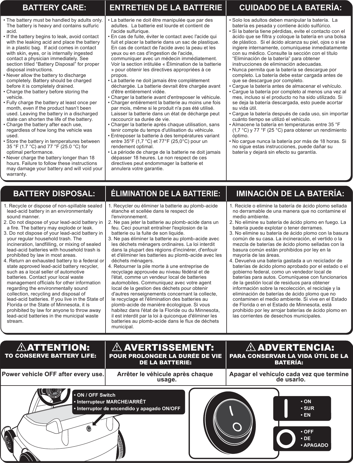 BATTERY CARE: ENTRETIEN DE LA BATTERIE CUIDADO DE LA BATER&Iacute;A:1. Recycle or dispose of non-spillable sealed lead-acid battery in an environmentally sound manner.2. Do not dispose of your lead-acid battery in a fire. The battery may explode or leak.3. Do not dispose of your lead-acid battery in your regular household trash. The incineration, landfilling, or mixing of sealed lead-acid batteries with household trash is prohibited by law in most areas.4. Return an exhausted battery to a federal or state approved lead-acid battery recycler, such as a local seller of automotive batteries. Contact your local waste management officials for other information regarding the environmentally sound collection, recycling and disposal of lead-acid batteries. If you live in the State of Florida or the State of Minnesota, it is prohibited by law for anyone to throw away lead-acid batteries in the municipal waste stream. 1. Recycler ou &eacute;liminer la batterie au plomb-acide &eacute;tanche et scell&eacute;e dans le respect de l'environnement.2. Ne pas jeter la batterie au plomb-acide dans un feu. Ceci pourrait entra&icirc;ner l'explosion de la batterie ou la fuite de son liquide.3. Ne pas &eacute;liminer la batterie au plomb-acide avec les d&eacute;chets m&eacute;nagers ordinaires. La loi interdit dans la plupart des r&eacute;gions d'incin&eacute;rer, d'enfouir et d'&eacute;liminer les batteries au plomb-acide avec les d&eacute;chets m&eacute;nagers.4. Retourner la pile morte &agrave; une entreprise de recyclage approuv&eacute;e au niveau f&eacute;d&eacute;ral et de l'&eacute;tat, comme un vendeur local de batteries automobiles. Communiquez avec votre agent local de la gestion des d&eacute;chets pour obtenir d'autres renseignements concernant la collecte, le recyclage et l'&eacute;limination des batteries au plomb-acide de mani&egrave;re &eacute;cologique. Si vous habitez dans l'&eacute;tat de la Floride ou du Minnesota, il est interdit par la loi &agrave; quiconque d'&eacute;liminer les batteries au plomb-acide dans le flux de d&eacute;chets municipal. 1. Recicle o elimine la bater&iacute;a de &aacute;cido plomo sellada no derramable de una manera que no contamine el medio ambiente.2. No elimine su bater&iacute;a de &aacute;cido plomo en fuego. La bater&iacute;a puede explotar o tener derrames.3. No elimine su bater&iacute;a de &aacute;cido plomo con la basura com&uacute;n de su casa. La incineraci&oacute;n, el vertido o la mezcla de bater&iacute;as de &aacute;cido plomo selladas con la basura com&uacute;n est&aacute;n prohibidos por ley en la mayor&iacute;a de las &aacute;reas.4. Devuelva una bater&iacute;a gastada a un reciclador de bater&iacute;as de &aacute;cido plomo aprobado por el estado o el gobierno federal, como un vendedor local de bater&iacute;as para autos. Comun&iacute;quese con funcionarios de la gesti&oacute;n local de residuos para obtener informaci&oacute;n sobre la recolecci&oacute;n, el reciclaje y la eliminaci&oacute;n de bater&iacute;as de &aacute;cido plomo que no contaminen el medio ambiente. Si vive en el Estado de Florida o en el Estado de Minnesota, est&aacute; prohibido por ley arrojar bater&iacute;as de &aacute;cido plomo en las corrientes de desechos municipales. BATTERY DISPOSAL:&Eacute;LIMINATION DE LA BATTERIE:IMINACI&Oacute;N DE LA BATER&Iacute;A:&bull; The battery must be handled by adults only.  The battery is heavy and contains sulfuric acid.  &bull; If the battery begins to leak, avoid contact with the leaking acid and place the battery in a plastic bag.  If acid comes in contact with skin, eyes, or is internally ingested contact a physician immediately. See section titled &ldquo;Battery Disposal&rdquo; for proper disposal instructions.  &bull; Never allow the battery to discharge completely. Battery should be charged before it is completely drained.&bull; Charge the battery before storing the vehicle.&bull; Fully charge the battery at least once per month, even if the product hasn&rsquo;t been used. Leaving the battery in a discharged state can shorten the life of the battery.&bull; Charge the battery after each use, regardless of how long the vehicle was used.&bull; Store the battery in temperatures between 35 &deg;F (1.7 &deg;C) and 77 &deg;F (25.0 &deg;C) for optimal performance.&bull; Never charge the battery longer than 18 hours. Failure to follow these instructions may damage your battery and will void your warranty.&bull; La batterie ne doit &ecirc;tre manipul&eacute;e que par des adultes.  La batterie est lourde et contient de l'acide sulfurique.  &bull; En cas de fuite, &eacute;viter le contact avec l'acide qui fuit et placer la batterie dans un sac de plastique.  En cas de contact de l'acide avec la peau et les yeux ou en cas d'ingestion de l'acide, communiquer avec un m&eacute;decin imm&eacute;diatement. Voir la section intitul&eacute;e &laquo; &Eacute;limination de la batterie &raquo; pour obtenir les directives appropri&eacute;es &agrave; ce propos.  &bull; La batterie ne doit jamais &ecirc;tre compl&egrave;tement d&eacute;charg&eacute;e. La batterie devrait &ecirc;tre charg&eacute;e avant d'&ecirc;tre enti&egrave;rement vid&eacute;e.&bull; Charger la batterie avant d'entreposer le v&eacute;hicule.&bull; Charger enti&egrave;rement la batterie au moins une fois par mois, m&ecirc;me si le produit n'a pas &eacute;t&eacute; utilis&eacute;. Laisser la batterie dans un &eacute;tat de d&eacute;charge peut raccourcir sa dur&eacute;e de vie.&bull; Charger la batterie apr&egrave;s chaque utilisation, sans tenir compte du temps d'utilisation du v&eacute;hicule.&bull; Entreposer la batterie &agrave; des temp&eacute;ratures variant entre 35&deg;F (1,7 &deg;C) et 77&deg;F (25,0&deg;C) pour un rendement optimal.&bull; La p&eacute;riode de charge de la batterie ne doit jamais d&eacute;passer 18 heures. Le non respect de ces directives peut endommager la batterie et annulera votre garantie.&bull; Solo los adultos deben manipular la bater&iacute;a.  La bater&iacute;a es pesada y contiene &aacute;cido sulf&uacute;rico.  &bull; Si la bater&iacute;a tiene p&eacute;rdidas, evite el contacto con el &aacute;cido que se filtra y coloque la bater&iacute;a en una bolsa de pl&aacute;stico.  Si el &aacute;cido alcanza su piel, ojos o si se ingiere internamente, comun&iacute;quese inmediatamente con su m&eacute;dico. Consulte la secci&oacute;n con el t&iacute;tulo &ldquo;Eliminaci&oacute;n de la bater&iacute;a&rdquo; para obtener instrucciones de eliminaci&oacute;n adecuadas.  &bull; Nunca permita que la bater&iacute;a se descargue por completo. La bater&iacute;a debe estar cargada antes de que se descargue por completo.&bull; Cargue la bater&iacute;a antes de almacenar el veh&iacute;culo.&bull; Cargue la bater&iacute;a por completo al menos una vez al mes, incluso si el producto no ha sido utilizado. Si se deja la bater&iacute;a descargada, esto puede acortar su vida &uacute;til.&bull; Cargue la bater&iacute;a despu&eacute;s de cada uso, sin importar cu&aacute;nto tiempo se utiliz&oacute; el veh&iacute;culo.&bull; Almacene la bater&iacute;a en temperaturas entre 35 &deg;F (1,7 &deg;C) y 77 &deg;F (25 &deg;C) para obtener un rendimiento &oacute;ptimo.&bull; No cargue nunca la bater&iacute;a por m&aacute;s de 18 horas. Si no sigue estas instrucciones, puede da&ntilde;ar su bater&iacute;a y dejar&aacute; sin efecto su garant&iacute;a.AVERTISSEMENT:ATTENTION: ADVERTENCIA:TO CONSERVE BATTERY LIFE: POUR PROLONGER LA DUR&Eacute;E DE VIE DE LA BATTERIE:PARA CONSERVAR LA VIDA &Uacute;TIL DE LA BATER&Iacute;A:&bull; ON / OFF Switch&bull; Interrupteur MARCHE/ARR&Ecirc;T&bull; Interruptor de encendido y apagado ON/OFF&bull; ON&bull; SUR&bull; EN&bull; OFF&bull; DE&bull; APAGADOPower vehicle OFF after every use. Arr&ecirc;ter le v&eacute;hicule apr&egrave;s chaque usage. Apagar el veh&iacute;culo cada vez que termine de usarlo.