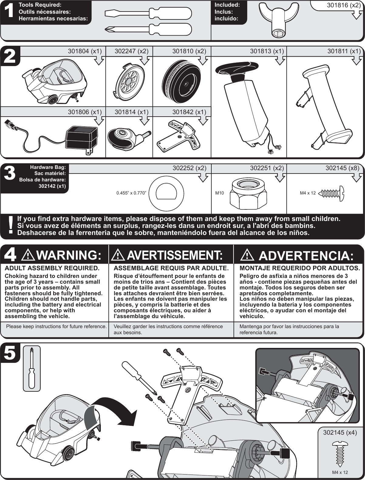 ADULT ASSEMBLY REQUIRED.Choking hazard to children under the age of 3 years &ndash; contains small parts prior to assembly. All fasteners should be fully tightened. Children should not handle parts, including the battery and electrical components, or help with assembling the vehicle.ASSEMBLAGE REQUIS PAR ADULTE.Risque d&rsquo;&eacute;touffement pour le enfants de moins de trios ans &ndash; Contient des pi&egrave;cesde petite taille avant assemblage. Toutes les attaches devraient &ecirc;tre bien serr&eacute;es.Les enfants ne doivent pas manipuler les pi&egrave;ces, y compris la batterie et des composants &eacute;lectriques, ou aider &agrave; l'assemblage du v&eacute;hicule.ADVERTENCIA:MONTAJE REQUERIDO POR ADULTOS.Peligro de asfixia a ni&ntilde;os menores de 3 a&ntilde;os - contiene piezas peque&ntilde;as antes del montaje. Todos los seguros deben ser apretados completamente.Los ni&ntilde;os no deben manipular las piezas, incluyendo la bater&iacute;a y los componentes el&eacute;ctricos, o ayudar con el montaje del veh&iacute;culo.WARNING:AVERTISSEMENT:4Please keep instructions for future reference. Veuillez garder les instructions comme r&eacute;f&eacute;rence aux besoins.Mantenga por favor las instrucciones para la referencia futura. Hardware Bag:Sac mat&eacute;riel:Bolsa de hardware:302142 (x1)325If you find extra hardware items, please dispose of them and keep them away from small children.Si vous avez de &eacute;l&eacute;ments an surplus, rangez-les dans un endroit sur, a l'abri des bambins.Deshacerse de la ferrenteria que le sobre, manteni&eacute;ndolo fuera del alcance de los ni&ntilde;os.1Tools Required:Outils n&eacute;cessaires:Herramientas necesarias:Included:Inclus:incluido:302252 (x2) 302251 (x2) 302145 (x8)301810 (x2)302247 (x2)301804 (x1) 301813 (x1) 301811 (x1)301816 (x2)M4 x 12M100.455&rdquo; x 0.770&rdquo;301842 (x1)301814 (x1)301806 (x1)302145 (x4)M4 x 12
