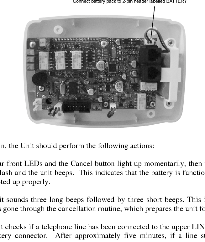 VS-600 Resident Unit Manual    B-1 B.   VS-600 Programming  B.1  Resident Unit Diagnostic Procedure Before programming and installing a Resident Unit, its diagnostic procedure first must be completed. To run the diagnostic procedure, plug the battery pack onto the two-pin header labeled BATTERY.     Once plugged in, the Unit should perform the following actions:   1. The four front LEDs and the Cancel button light up momentarily, then the line and fault LEDs flash and the unit beeps.  This indicates that the battery is functioning and the unit has booted up properly.   2. The unit sounds three long beeps followed by three short beeps. This indicates that the unit has gone through the cancellation routine, which prepares the unit for standby mode.   3. The unit checks if a telephone line has been connected to the upper LINE jack, closest to the battery connector.  After approximately five minutes, if a line still has not been connected, the line and fault LEDs will flash and the unit will sound three short beeps.   Note:   When the unit is in standby mode (idle, not in operation), it performs Diagnostic Check 3 every five minutes. In working mode (the unit is in operation), it performs Diagnostic Check 3 continuously.   If all of the above actions have been performed, proceed with Resident Unit Programming section B.2.  If the unit fails to perform the above actions, contact Telecor VS-Care Technical Support to request an RA.  