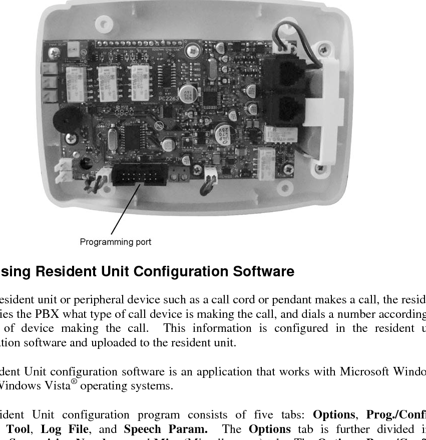 B-2  VS-600 Programming B.2  Configuring the Resident Unit for Programming The VS-600 Resident Unit is programmed to operate in conjunction with the PBX using the Resident Unit configuration software.  The Resident Unit programming cable (sold separately) plugs into the resident unit’s programming port and an available USB port of a PC running the Resident Unit configuration software.    B.3  Using Resident Unit Configuration Software When a resident unit or peripheral device such as a call cord or pendant makes a call, the resident unit notifies the PBX what type of call device is making the call, and dials a number according to the type of device making the call.  This information is configured in the resident unit configuration software and uploaded to the resident unit.  The Resident Unit configuration software is an application that works with Microsoft Windows XP and Windows Vista® operating systems.   The Resident Unit configuration program consists of five tabs: Options,  Prog./Config., Wireless Tool,  Log File, and Speech Param.  The  Options tab is further divided into Numbers, Supervision Numbers, and Misc (Miscellaneous) tabs. The Options, Prog./Config., and Speech Param. tabs contain settings for adjusting the behaviour of the resident unit.  The Wireless Tool and Log File tabs are used to download and review operational information from the resident unit for troubleshooting.  