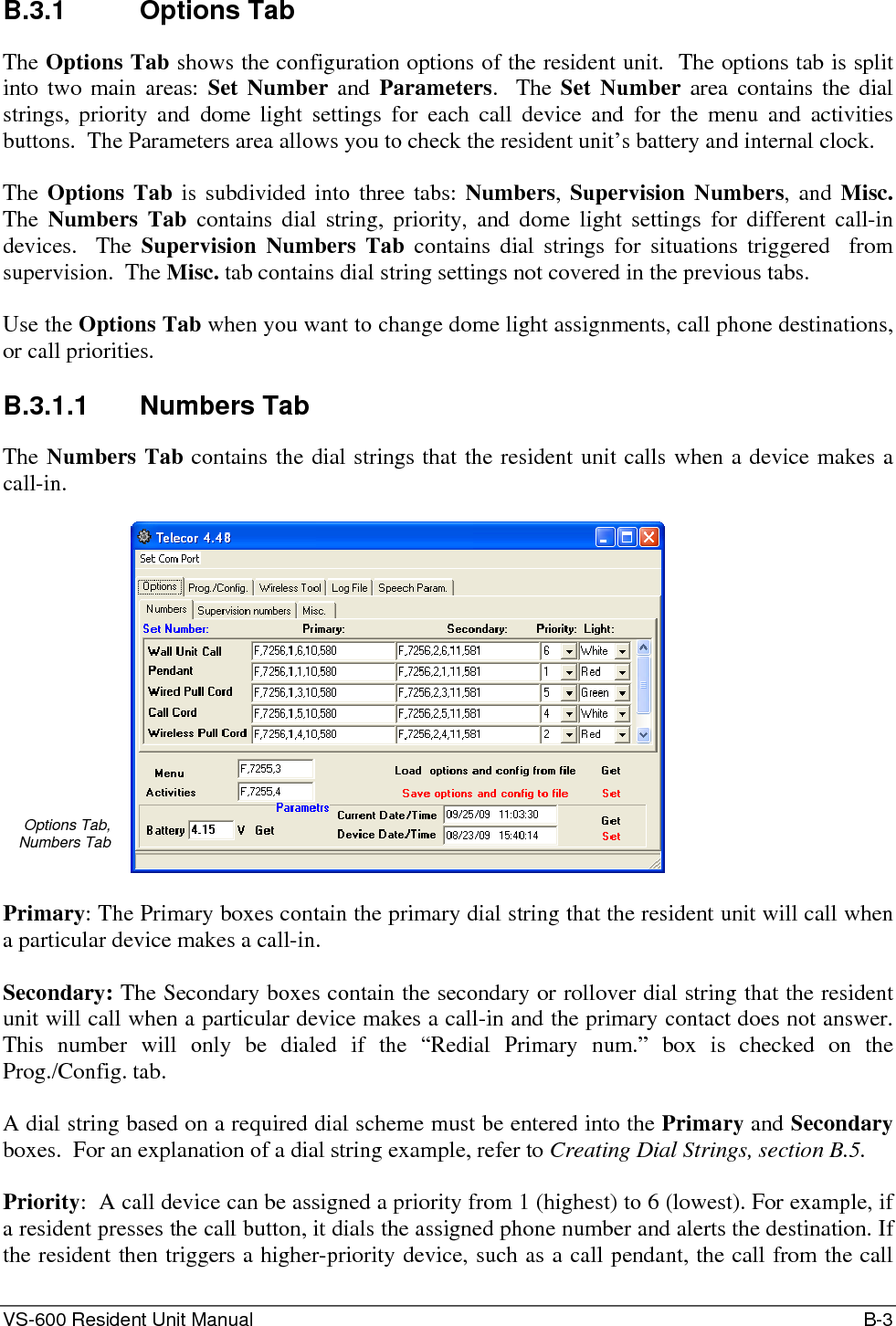 VS-600 Resident Unit Manual    B-3 B.3.1 Options Tab The Options Tab shows the configuration options of the resident unit.  The options tab is split into two main areas: Set Number and Parameters.  The Set Number area contains the dial strings, priority and dome light settings for each call device and for the menu and activities buttons.  The Parameters area allows you to check the resident unit’s battery and internal clock.  The Options Tab is subdivided into three tabs: Numbers, Supervision Numbers, and Misc.  The  Numbers Tab contains dial string, priority, and dome light settings for different call-in devices.  The Supervision Numbers Tab contains dial strings for situations triggered  from supervision.  The Misc. tab contains dial string settings not covered in the previous tabs.  Use the Options Tab when you want to change dome light assignments, call phone destinations, or call priorities.  B.3.1.1 Numbers Tab The Numbers Tab contains the dial strings that the resident unit calls when a device makes a call-in.  Options Tab,  Numbers Tab   Primary: The Primary boxes contain the primary dial string that the resident unit will call when a particular device makes a call-in.  Secondary: The Secondary boxes contain the secondary or rollover dial string that the resident unit will call when a particular device makes a call-in and the primary contact does not answer.  This number will only be dialed if the “Redial Primary num.” box is checked on the Prog./Config. tab.  A dial string based on a required dial scheme must be entered into the Primary and Secondary boxes.  For an explanation of a dial string example, refer to Creating Dial Strings, section B.5.   Priority:  A call device can be assigned a priority from 1 (highest) to 6 (lowest). For example, if a resident presses the call button, it dials the assigned phone number and alerts the destination. If the resident then triggers a higher-priority device, such as a call pendant, the call from the call 