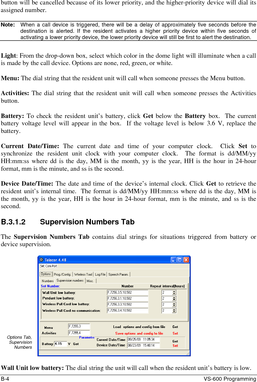 B-4  VS-600 Programming button will be cancelled because of its lower priority, and the higher-priority device will dial its assigned number.   Note:   When a call device is triggered, there will be a delay of approximately five seconds before the destination is alerted. If the resident activates a higher priority device within five seconds of activating a lower priority device, the lower priority device will still be first to alert the destination.  Light: From the drop-down box, select which color in the dome light will illuminate when a call is made by the call device. Options are none, red, green, or white.  Menu: The dial string that the resident unit will call when someone presses the Menu button.  Activities: The dial string that the resident unit will call when someone presses the Activities button.  Battery: To check the resident unit’s battery, click Get below the Battery box.  The current battery voltage level will appear in the box.  If the voltage level is below 3.6 V, replace the battery.  Current Date/Time: The current date and time of your computer clock.  Click Set to synchronize the resident unit clock with your computer clock.  The format is dd/MM/yy HH:mm:ss where dd is the day, MM is the month, yy is the year, HH is the hour in 24-hour format, mm is the minute, and ss is the second.  Device Date/Time: The date and time of the device’s internal clock. Click Get to retrieve the resident unit’s internal time.  The format is dd/MM/yy HH:mm:ss where dd is the day, MM is the month, yy is the year, HH is the hour in 24-hour format, mm is the minute, and ss is the second.  B.3.1.2  Supervision Numbers Tab The  Supervision Numbers Tab contains dial strings for situations triggered from battery or device supervision.  Options Tab, Supervision Numbers   Wall Unit low battery: The dial string the unit will call when the resident unit’s battery is low. 
