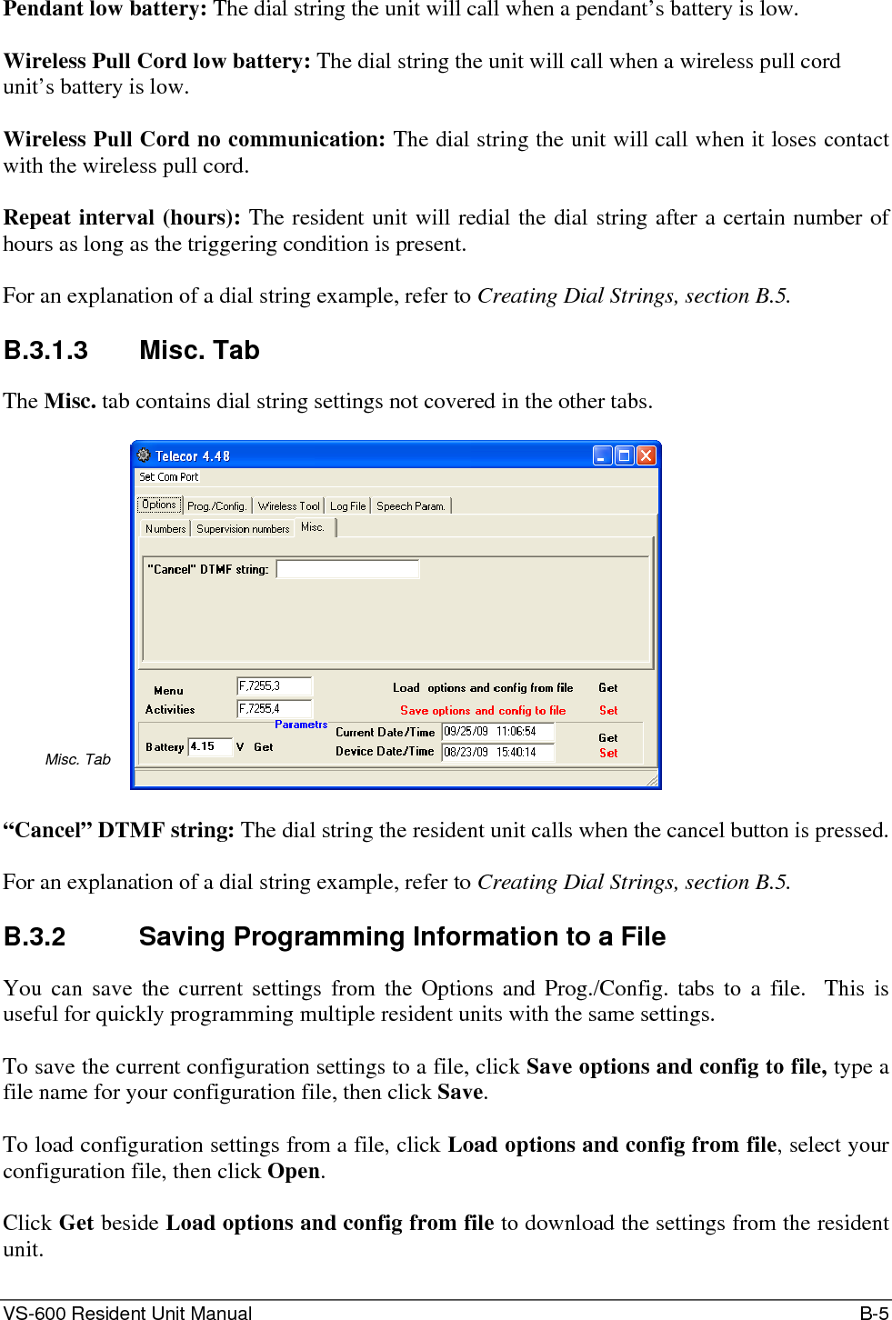 VS-600 Resident Unit Manual    B-5 Pendant low battery: The dial string the unit will call when a pendant’s battery is low.  Wireless Pull Cord low battery: The dial string the unit will call when a wireless pull cord unit’s battery is low.  Wireless Pull Cord no communication: The dial string the unit will call when it loses contact with the wireless pull cord.  Repeat interval (hours): The resident unit will redial the dial string after a certain number of hours as long as the triggering condition is present.  For an explanation of a dial string example, refer to Creating Dial Strings, section B.5.  B.3.1.3 Misc. Tab The Misc. tab contains dial string settings not covered in the other tabs.  Misc. Tab   “Cancel” DTMF string: The dial string the resident unit calls when the cancel button is pressed.  For an explanation of a dial string example, refer to Creating Dial Strings, section B.5.  B.3.2  Saving Programming Information to a File You can save the current settings from the Options and Prog./Config. tabs to a file.  This is useful for quickly programming multiple resident units with the same settings.  To save the current configuration settings to a file, click Save options and config to file, type a file name for your configuration file, then click Save.  To load configuration settings from a file, click Load options and config from file, select your configuration file, then click Open.   Click Get beside Load options and config from file to download the settings from the resident unit.  