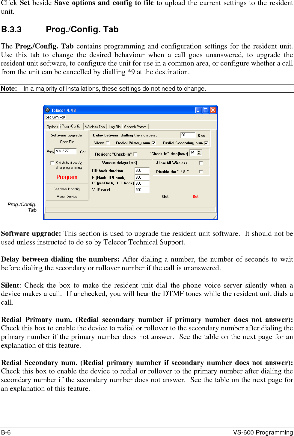 B-6  VS-600 Programming Click Set beside Save options and config to file to upload the current settings to the resident unit.  B.3.3 Prog./Config. Tab The Prog./Config. Tab contains programming and configuration settings for the resident unit.  Use this tab to change the desired behaviour when a call goes unanswered, to upgrade the resident unit software, to configure the unit for use in a common area, or configure whether a call from the unit can be cancelled by dialling *9 at the destination.  Note:  In a majority of installations, these settings do not need to change.  Prog./Config. Tab   Software upgrade: This section is used to upgrade the resident unit software.  It should not be used unless instructed to do so by Telecor Technical Support.  Delay between dialing the numbers: After dialing a number, the number of seconds to wait before dialing the secondary or rollover number if the call is unanswered.  Silent: Check the box to make the resident unit dial the phone voice server silently when a device makes a call.  If unchecked, you will hear the DTMF tones while the resident unit dials a call.  Redial Primary num. (Redial secondary number if primary number does not answer): Check this box to enable the device to redial or rollover to the secondary number after dialing the primary number if the primary number does not answer.  See the table on the next page for an explanation of this feature.  Redial Secondary num. (Redial primary number if secondary number does not answer): Check this box to enable the device to redial or rollover to the primary number after dialing the secondary number if the secondary number does not answer.  See the table on the next page for an explanation of this feature. 