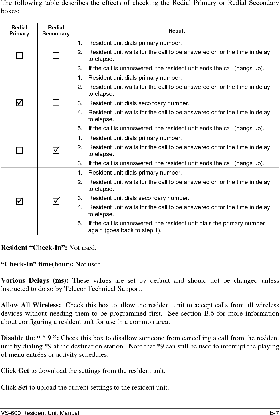 VS-600 Resident Unit Manual    B-7 The following table describes the effects of checking the Redial Primary or Redial Secondary boxes:  Redial Primary  Redial Secondary  Result   1.  Resident unit dials primary number. 2.  Resident unit waits for the call to be answered or for the time in delay to elapse. 3.  If the call is unanswered, the resident unit ends the call (hangs up). ;  1.  Resident unit dials primary number. 2.  Resident unit waits for the call to be answered or for the time in delay to elapse. 3.  Resident unit dials secondary number. 4.  Resident unit waits for the call to be answered or for the time in delay to elapse. 5.  If the call is unanswered, the resident unit ends the call (hangs up).  ; 1.  Resident unit dials primary number. 2.  Resident unit waits for the call to be answered or for the time in delay to elapse. 3.  If the call is unanswered, the resident unit ends the call (hangs up). ; ; 1.  Resident unit dials primary number. 2.  Resident unit waits for the call to be answered or for the time in delay to elapse. 3.  Resident unit dials secondary number. 4.  Resident unit waits for the call to be answered or for the time in delay to elapse. 5.  If the call is unanswered, the resident unit dials the primary number again (goes back to step 1).  Resident “Check-In”: Not used.  “Check-In” time(hour): Not used.  Various Delays (ms): These values are set by default and should not be changed unless instructed to do so by Telecor Technical Support.  Allow All Wireless:  Check this box to allow the resident unit to accept calls from all wireless devices without needing them to be programmed first.  See section B.6 for more information about configuring a resident unit for use in a common area.  Disable the “ * 9 ”: Check this box to disallow someone from cancelling a call from the resident unit by dialing *9 at the destination station.  Note that *9 can still be used to interrupt the playing of menu entrées or activity schedules.  Click Get to download the settings from the resident unit.  Click Set to upload the current settings to the resident unit.  