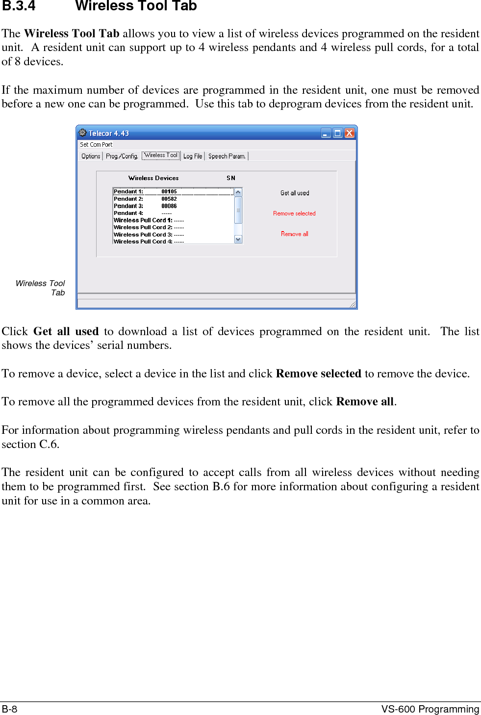B-8  VS-600 Programming B.3.4 Wireless Tool Tab The Wireless Tool Tab allows you to view a list of wireless devices programmed on the resident unit.  A resident unit can support up to 4 wireless pendants and 4 wireless pull cords, for a total of 8 devices.  If the maximum number of devices are programmed in the resident unit, one must be removed before a new one can be programmed.  Use this tab to deprogram devices from the resident unit.  Wireless Tool Tab   Click  Get all used to download a list of devices programmed on the resident unit.  The list shows the devices’ serial numbers.  To remove a device, select a device in the list and click Remove selected to remove the device.  To remove all the programmed devices from the resident unit, click Remove all.  For information about programming wireless pendants and pull cords in the resident unit, refer to section C.6.  The resident unit can be configured to accept calls from all wireless devices without needing them to be programmed first.  See section B.6 for more information about configuring a resident unit for use in a common area. 