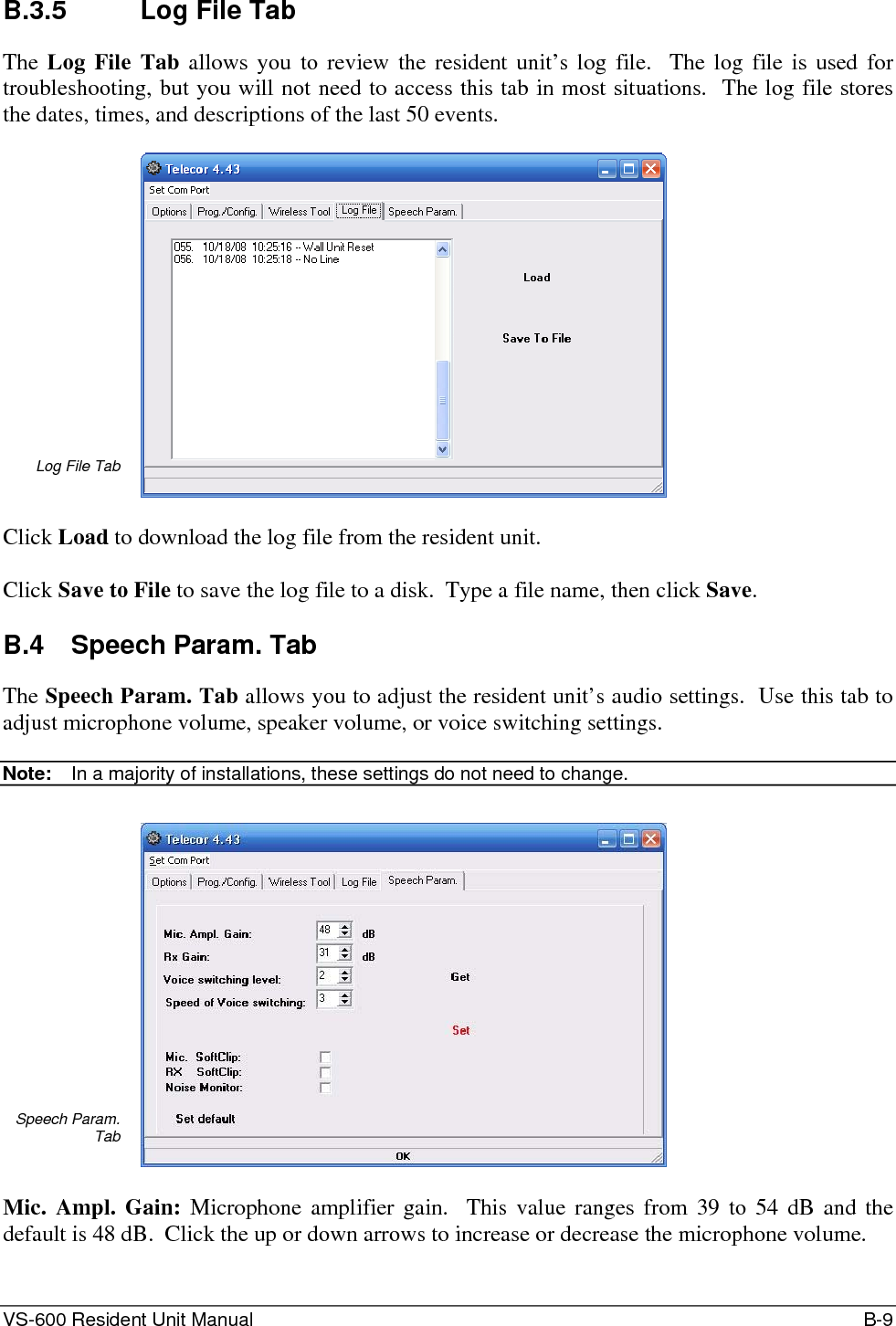 VS-600 Resident Unit Manual    B-9 B.3.5  Log File Tab The Log File Tab allows you to review the resident unit’s log file.  The log file is used for troubleshooting, but you will not need to access this tab in most situations.  The log file stores the dates, times, and descriptions of the last 50 events.  Log File Tab   Click Load to download the log file from the resident unit.  Click Save to File to save the log file to a disk.  Type a file name, then click Save.  B.4 Speech Param. Tab The Speech Param. Tab allows you to adjust the resident unit’s audio settings.  Use this tab to adjust microphone volume, speaker volume, or voice switching settings.   Note:  In a majority of installations, these settings do not need to change.  Speech Param. Tab   Mic. Ampl. Gain: Microphone amplifier gain.  This value ranges from 39 to 54 dB and the default is 48 dB.  Click the up or down arrows to increase or decrease the microphone volume.  