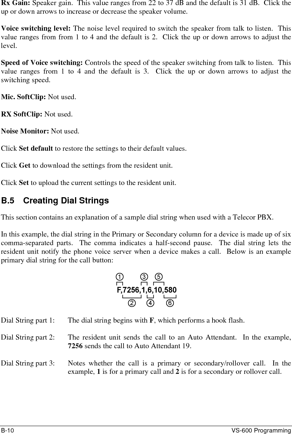 B-10  VS-600 Programming Rx Gain: Speaker gain.  This value ranges from 22 to 37 dB and the default is 31 dB.  Click the up or down arrows to increase or decrease the speaker volume.  Voice switching level: The noise level required to switch the speaker from talk to listen.  This value ranges from from 1 to 4 and the default is 2.  Click the up or down arrows to adjust the level.  Speed of Voice switching: Controls the speed of the speaker switching from talk to listen.  This value ranges from 1 to 4 and the default is 3.  Click the up or down arrows to adjust the switching speed.  Mic. SoftClip: Not used.  RX SoftClip: Not used.  Noise Monitor: Not used.  Click Set default to restore the settings to their default values.  Click Get to download the settings from the resident unit.  Click Set to upload the current settings to the resident unit.  B.5  Creating Dial Strings This section contains an explanation of a sample dial string when used with a Telecor PBX.  In this example, the dial string in the Primary or Secondary column for a device is made up of six comma-separated parts.  The comma indicates a half-second pause.  The dial string lets the resident unit notify the phone voice server when a device makes a call.  Below is an example primary dial string for the call button:    Dial String part 1:   The dial string begins with F, which performs a hook flash.  Dial String part 2:  The resident unit sends the call to an Auto Attendant.  In the example, 7256 sends the call to Auto Attendant 19.  Dial String part 3:  Notes whether the call is a primary or secondary/rollover call.  In the example, 1 is for a primary call and 2 is for a secondary or rollover call.  