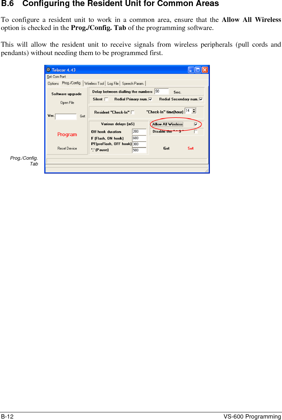 B-12  VS-600 Programming B.6  Configuring the Resident Unit for Common Areas To configure a resident unit to work in a common area, ensure that the Allow All Wireless option is checked in the Prog./Config. Tab of the programming software.  This will allow the resident unit to receive signals from wireless peripherals (pull cords and pendants) without needing them to be programmed first.  Prog./Config. Tab   