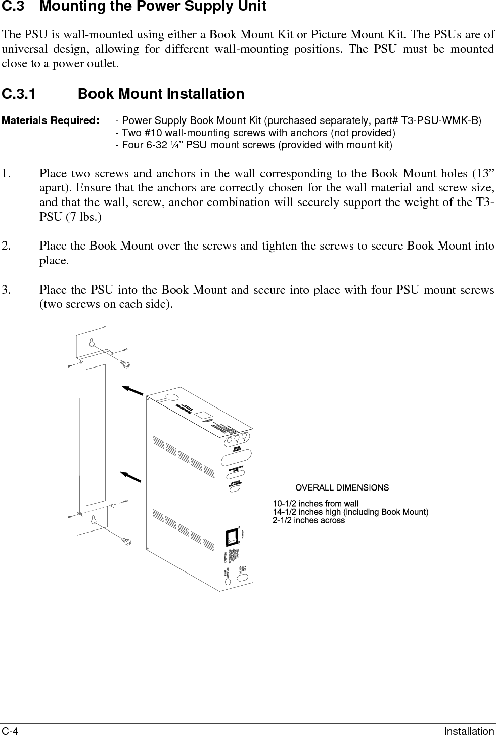 C-4  Installation C.3  Mounting the Power Supply Unit The PSU is wall-mounted using either a Book Mount Kit or Picture Mount Kit. The PSUs are of universal design, allowing for different wall-mounting positions. The PSU must be mounted close to a power outlet.  C.3.1  Book Mount Installation  Materials Required:   - Power Supply Book Mount Kit (purchased separately, part# T3-PSU-WMK-B) - Two #10 wall-mounting screws with anchors (not provided) - Four 6-32 ¼” PSU mount screws (provided with mount kit)  1. Place two screws and anchors in the wall corresponding to the Book Mount holes (13” apart). Ensure that the anchors are correctly chosen for the wall material and screw size, and that the wall, screw, anchor combination will securely support the weight of the T3-PSU (7 lbs.)  2. Place the Book Mount over the screws and tighten the screws to secure Book Mount into place.  3. Place the PSU into the Book Mount and secure into place with four PSU mount screws (two screws on each side).    