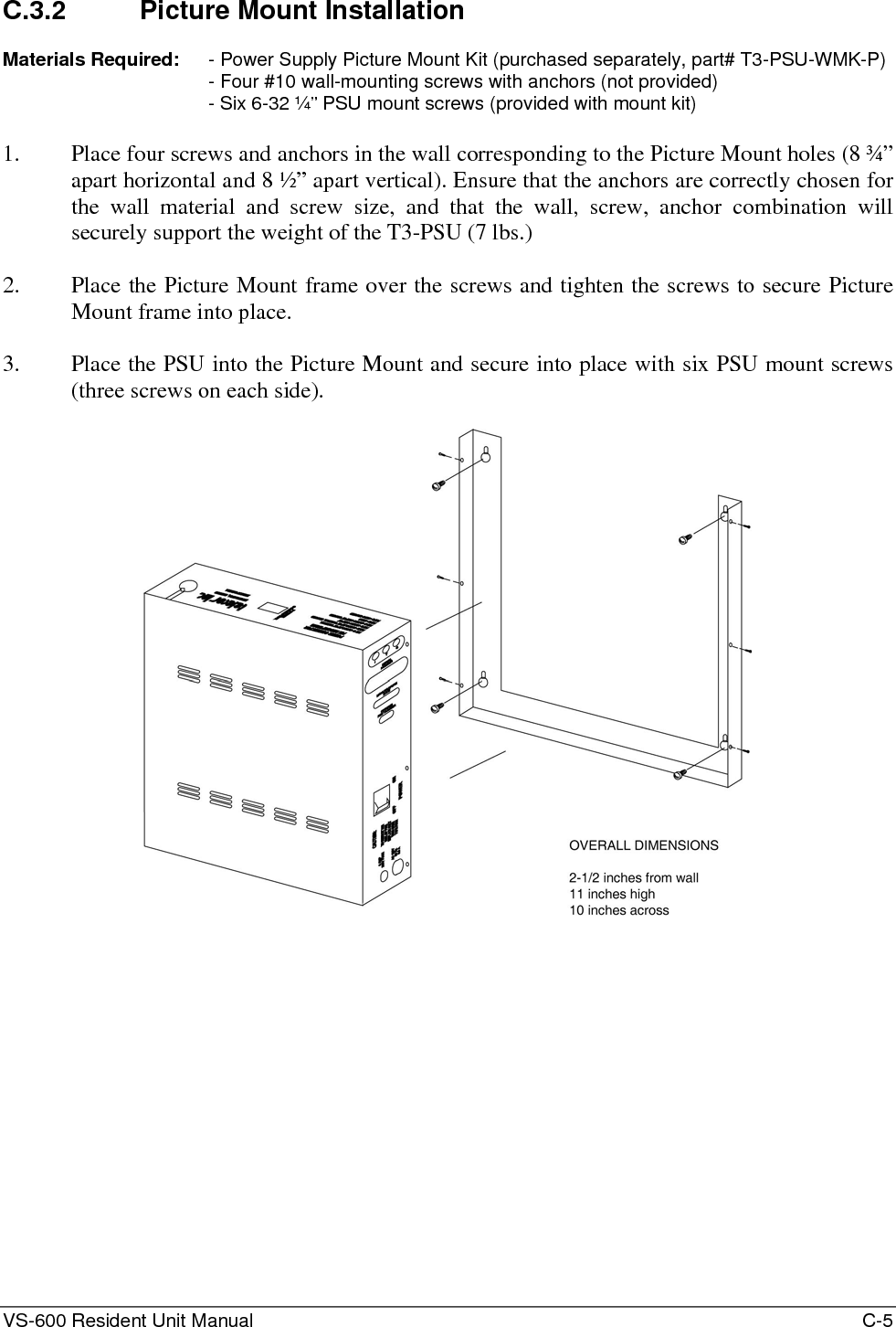 VS-600 Resident Unit Manual    C-5 C.3.2  Picture Mount Installation  Materials Required:  - Power Supply Picture Mount Kit (purchased separately, part# T3-PSU-WMK-P) - Four #10 wall-mounting screws with anchors (not provided) - Six 6-32 ¼” PSU mount screws (provided with mount kit)  1. Place four screws and anchors in the wall corresponding to the Picture Mount holes (8 ¾” apart horizontal and 8 ½” apart vertical). Ensure that the anchors are correctly chosen for the wall material and screw size, and that the wall, screw, anchor combination will securely support the weight of the T3-PSU (7 lbs.)  2. Place the Picture Mount frame over the screws and tighten the screws to secure Picture Mount frame into place.  3. Place the PSU into the Picture Mount and secure into place with six PSU mount screws (three screws on each side).    