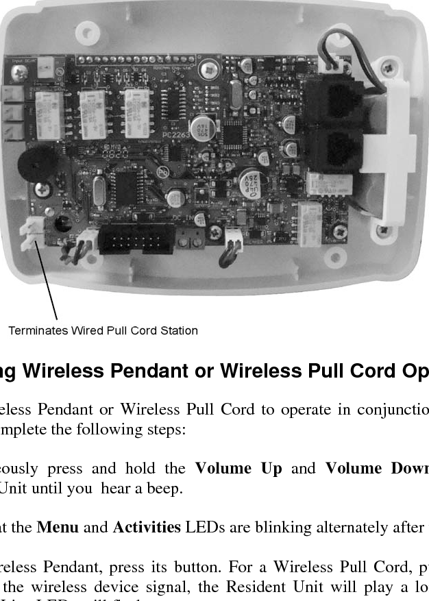 VS-600 Resident Unit Manual    C-7 C.5  Installing the Wired Pull Cord Station The Wired Pull Cord Station is designed for wall mounting onto a standard one-gang electrical box with 3-9/32&quot; mounting centers. The unit connects to the terminals marked JSW9, shown in the diagram below.    C.6  Enabling Wireless Pendant or Wireless Pull Cord Operation To enable a Wireless Pendant or Wireless Pull Cord to operate in conjunction with a VS-600 Resident Unit, complete the following steps:  1. Simultaneously press and hold the Volume Up and Volume Down buttons on the Resident Unit until you  hear a beep.  2. Verify that the Menu and Activities LEDs are blinking alternately after the beep.  3. For a Wireless Pendant, press its button. For a Wireless Pull Cord, pull the cord.  On receiving the wireless device signal, the Resident Unit will play a long beep, and the Fault and Line LEDs will flash once.   4. When finished enabling devices, press Cancel.  Note:   You can assign up to 4 wireless pendants and 4 wireless pull cords to each resident unit, for a total of 8 devices. 