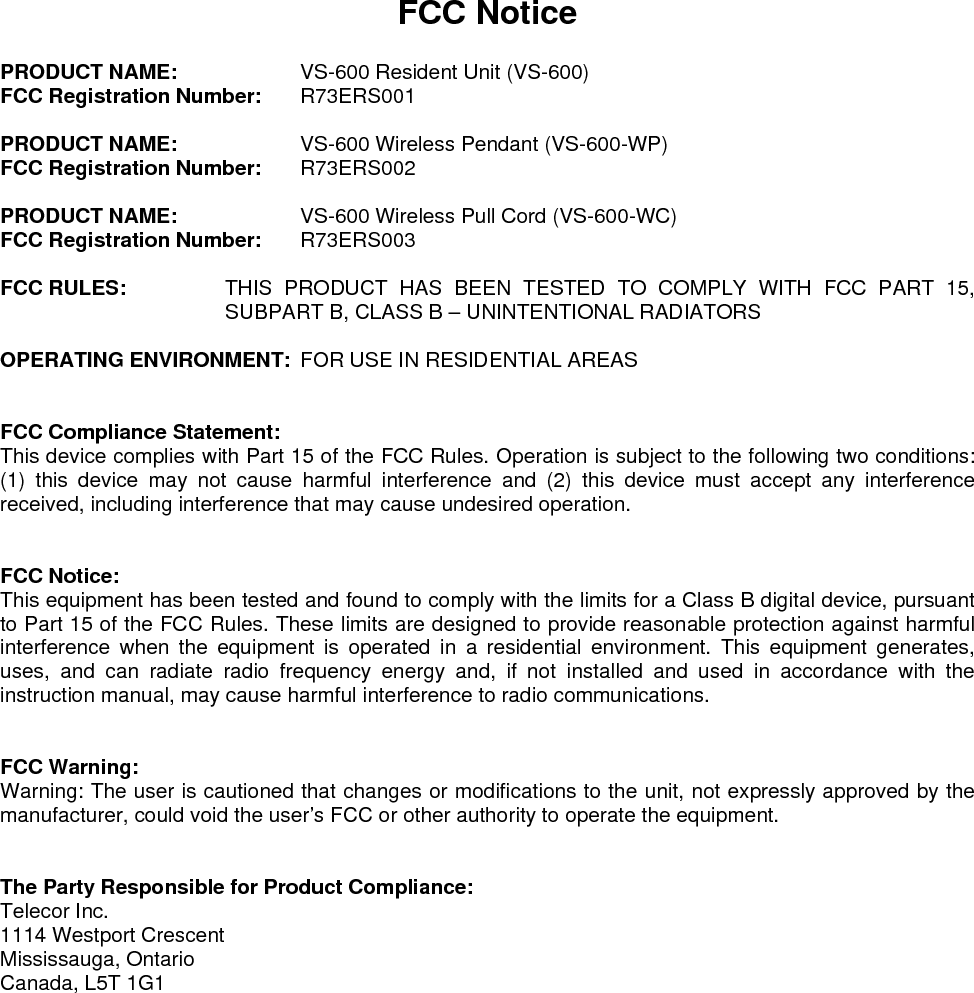FCC Notice  PRODUCT NAME:    VS-600 Resident Unit (VS-600) FCC Registration Number: R73ERS001  PRODUCT NAME:    VS-600 Wireless Pendant (VS-600-WP) FCC Registration Number: R73ERS002  PRODUCT NAME:    VS-600 Wireless Pull Cord (VS-600-WC) FCC Registration Number: R73ERS003  FCC RULES:  THIS PRODUCT HAS BEEN TESTED TO COMPLY WITH FCC PART 15, SUBPART B, CLASS B – UNINTENTIONAL RADIATORS  OPERATING ENVIRONMENT:  FOR USE IN RESIDENTIAL AREAS   FCC Compliance Statement: This device complies with Part 15 of the FCC Rules. Operation is subject to the following two conditions: (1) this device may not cause harmful interference and (2) this device must accept any interference received, including interference that may cause undesired operation.   FCC Notice: This equipment has been tested and found to comply with the limits for a Class B digital device, pursuant to Part 15 of the FCC Rules. These limits are designed to provide reasonable protection against harmful interference when the equipment is operated in a residential environment. This equipment generates, uses, and can radiate radio frequency energy and, if not installed and used in accordance with the instruction manual, may cause harmful interference to radio communications.   FCC Warning: Warning: The user is cautioned that changes or modifications to the unit, not expressly approved by the manufacturer, could void the user’s FCC or other authority to operate the equipment.   The Party Responsible for Product Compliance: Telecor Inc. 1114 Westport Crescent Mississauga, Ontario Canada, L5T 1G1    