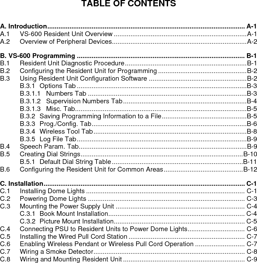 TABLE OF CONTENTS  A. Introduction........................................................................................................... A-1 A.1 VS-600 Resident Unit Overview ........................................................................A-1 A.2 Overview of Peripheral Devices.........................................................................A-2 B. VS-600 Programming ........................................................................................... B-1 B.1 Resident Unit Diagnostic Procedure..................................................................B-1 B.2 Configuring the Resident Unit for Programming ................................................B-2 B.3 Using Resident Unit Configuration Software .....................................................B-2 B.3.1 Options Tab ............................................................................................B-3 B.3.1.1 Numbers Tab ......................................................................................B-3 B.3.1.2 Supervision Numbers Tab...................................................................B-4 B.3.1.3 Misc. Tab.............................................................................................B-5 B.3.2 Saving Programming Information to a File..............................................B-5 B.3.3 Prog./Config. Tab....................................................................................B-6 B.3.4 Wireless Tool Tab...................................................................................B-8 B.3.5 Log File Tab............................................................................................B-9 B.4 Speech Param. Tab...........................................................................................B-9 B.5 Creating Dial Strings........................................................................................B-10 B.5.1 Default Dial String Table.......................................................................B-11 B.6 Configuring the Resident Unit for Common Areas...........................................B-12 C. Installation............................................................................................................. C-1 C.1 Installing Dome Lights ...................................................................................... C-1 C.2 Powering Dome Lights ..................................................................................... C-3 C.3 Mounting the Power Supply Unit ...................................................................... C-4 C.3.1 Book Mount Installation.......................................................................... C-4 C.3.2 Picture Mount Installation....................................................................... C-5 C.4 Connecting PSU to Resident Units to Power Dome Lights............................... C-6 C.5 Installing the Wired Pull Cord Station ............................................................... C-7 C.6 Enabling Wireless Pendant or Wireless Pull Cord Operation ........................... C-7 C.7 Wiring a Smoke Detector.................................................................................. C-8 C.8 Wiring and Mounting Resident Unit .................................................................. C-9   