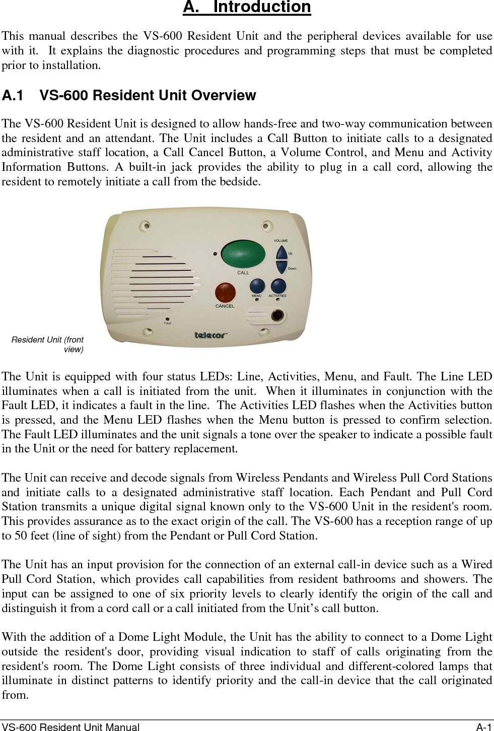 VS-600 Resident Unit Manual    A-1 A.   Introduction This manual describes the VS-600 Resident Unit and the peripheral devices available for use with it.  It explains the diagnostic procedures and programming steps that must be completed prior to installation.  A.1  VS-600 Resident Unit Overview The VS-600 Resident Unit is designed to allow hands-free and two-way communication between the resident and an attendant. The Unit includes a Call Button to initiate calls to a designated administrative staff location, a Call Cancel Button, a Volume Control, and Menu and Activity Information Buttons. A built-in jack provides the ability to plug in a call cord, allowing the resident to remotely initiate a call from the bedside.   Resident Unit (front view)    The Unit is equipped with four status LEDs: Line, Activities, Menu, and Fault. The Line LED illuminates when a call is initiated from the unit.  When it illuminates in conjunction with the Fault LED, it indicates a fault in the line.  The Activities LED flashes when the Activities button is pressed, and the Menu LED flashes when the Menu button is pressed to confirm selection.  The Fault LED illuminates and the unit signals a tone over the speaker to indicate a possible fault in the Unit or the need for battery replacement.  The Unit can receive and decode signals from Wireless Pendants and Wireless Pull Cord Stations and initiate calls to a designated administrative staff location. Each Pendant and Pull Cord Station transmits a unique digital signal known only to the VS-600 Unit in the resident&apos;s room. This provides assurance as to the exact origin of the call. The VS-600 has a reception range of up to 50 feet (line of sight) from the Pendant or Pull Cord Station.  The Unit has an input provision for the connection of an external call-in device such as a Wired Pull Cord Station, which provides call capabilities from resident bathrooms and showers. The input can be assigned to one of six priority levels to clearly identify the origin of the call and distinguish it from a cord call or a call initiated from the Unit’s call button.  With the addition of a Dome Light Module, the Unit has the ability to connect to a Dome Light outside the resident&apos;s door, providing visual indication to staff of calls originating from the resident&apos;s room. The Dome Light consists of three individual and different-colored lamps that illuminate in distinct patterns to identify priority and the call-in device that the call originated from. 