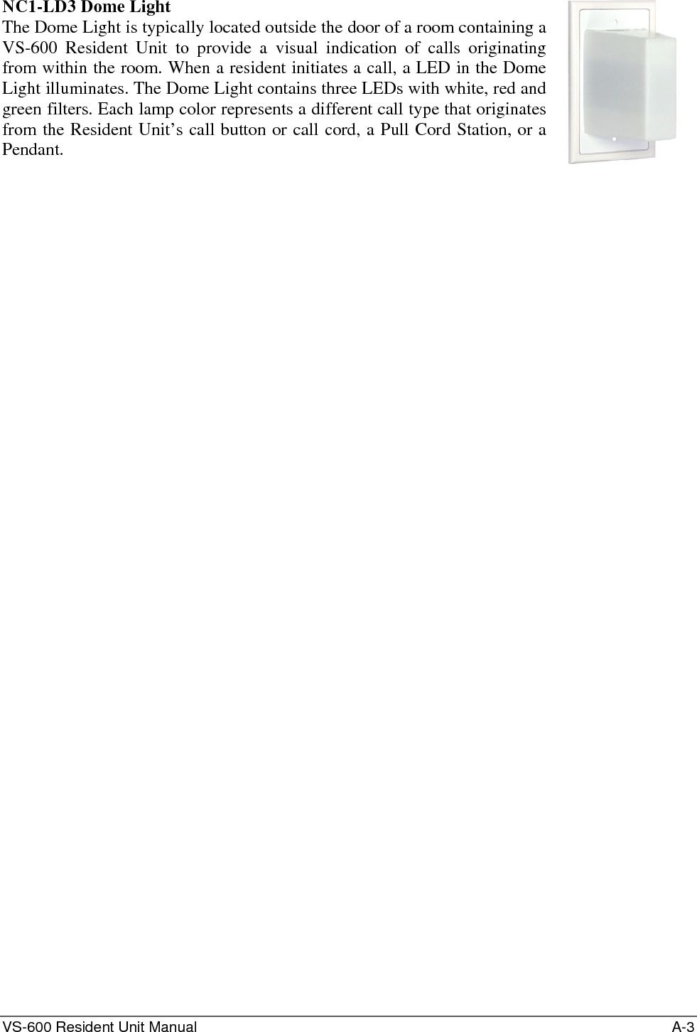 VS-600 Resident Unit Manual    A-3 NC1-LD3 Dome Light The Dome Light is typically located outside the door of a room containing a VS-600 Resident Unit to provide a visual indication of calls originating from within the room. When a resident initiates a call, a LED in the Dome Light illuminates. The Dome Light contains three LEDs with white, red and green filters. Each lamp color represents a different call type that originates from the Resident Unit’s call button or call cord, a Pull Cord Station, or a Pendant.      