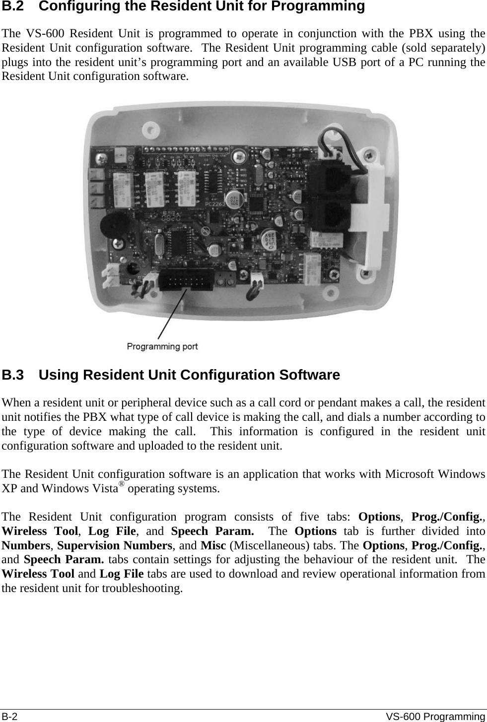 B-2  VS-600 Programming B.2  Configuring the Resident Unit for Programming The VS-600 Resident Unit is programmed to operate in conjunction with the PBX using the Resident Unit configuration software.  The Resident Unit programming cable (sold separately) plugs into the resident unit’s programming port and an available USB port of a PC running the Resident Unit configuration software.    B.3  Using Resident Unit Configuration Software When a resident unit or peripheral device such as a call cord or pendant makes a call, the resident unit notifies the PBX what type of call device is making the call, and dials a number according to the type of device making the call.  This information is configured in the resident unit configuration software and uploaded to the resident unit.  The Resident Unit configuration software is an application that works with Microsoft Windows XP and Windows Vista® operating systems.   The Resident Unit configuration program consists of five tabs: Options,  Prog./Config., Wireless Tool,  Log File, and Speech Param.  The  Options tab is further divided into Numbers, Supervision Numbers, and Misc (Miscellaneous) tabs. The Options, Prog./Config., and Speech Param. tabs contain settings for adjusting the behaviour of the resident unit.  The Wireless Tool and Log File tabs are used to download and review operational information from the resident unit for troubleshooting.  