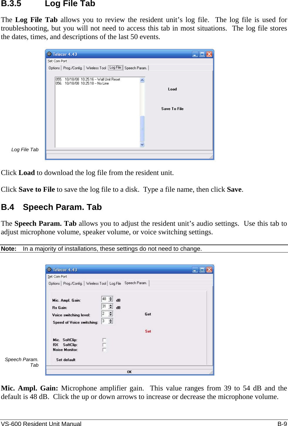 VS-600 Resident Unit Manual    B-9 B.3.5  Log File Tab The Log File Tab allows you to review the resident unit’s log file.  The log file is used for troubleshooting, but you will not need to access this tab in most situations.  The log file stores the dates, times, and descriptions of the last 50 events.  Log File Tab   Click Load to download the log file from the resident unit.  Click Save to File to save the log file to a disk.  Type a file name, then click Save.  B.4 Speech Param. Tab The Speech Param. Tab allows you to adjust the resident unit’s audio settings.  Use this tab to adjust microphone volume, speaker volume, or voice switching settings.   Note:  In a majority of installations, these settings do not need to change.  Speech Param. Tab   Mic. Ampl. Gain: Microphone amplifier gain.  This value ranges from 39 to 54 dB and the default is 48 dB.  Click the up or down arrows to increase or decrease the microphone volume.  