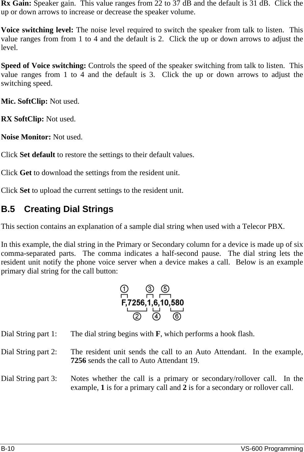 B-10  VS-600 Programming Rx Gain: Speaker gain.  This value ranges from 22 to 37 dB and the default is 31 dB.  Click the up or down arrows to increase or decrease the speaker volume.  Voice switching level: The noise level required to switch the speaker from talk to listen.  This value ranges from from 1 to 4 and the default is 2.  Click the up or down arrows to adjust the level.  Speed of Voice switching: Controls the speed of the speaker switching from talk to listen.  This value ranges from 1 to 4 and the default is 3.  Click the up or down arrows to adjust the switching speed.  Mic. SoftClip: Not used.  RX SoftClip: Not used.  Noise Monitor: Not used.  Click Set default to restore the settings to their default values.  Click Get to download the settings from the resident unit.  Click Set to upload the current settings to the resident unit.  B.5  Creating Dial Strings This section contains an explanation of a sample dial string when used with a Telecor PBX.  In this example, the dial string in the Primary or Secondary column for a device is made up of six comma-separated parts.  The comma indicates a half-second pause.  The dial string lets the resident unit notify the phone voice server when a device makes a call.  Below is an example primary dial string for the call button:    Dial String part 1:   The dial string begins with F, which performs a hook flash.  Dial String part 2:  The resident unit sends the call to an Auto Attendant.  In the example, 7256 sends the call to Auto Attendant 19.  Dial String part 3:  Notes whether the call is a primary or secondary/rollover call.  In the example, 1 is for a primary call and 2 is for a secondary or rollover call.  